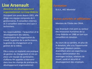 Formation
Directrice du développement                  B.A.A., HEC Montréal
organisationnel, La Coop fédérée
Occupant son poste depuis 2001, elle
dirige une équipe composée de 4             Autres activités et affiliations
gestionnaires, 9 conseillers internes
et 3 conseillers externes ainsi que 3        Membre de l’Ordre des CRHA.
techniciens.
                                             Lise Arsenault s’est joint au secteur
Ses responsabilités : l’acquisition et le    des ressources humaines de La
développement des talents,                   Coop fédérée en 1988 en tant que
l’optimisation de l’organisation du          conseillère en dotation.
travail, la gestion de la performance,
la gestion du changement et la               Au cours de sa carrière, en plus de
gestion de la relève.                        la dotation, elle a eu l’opportunité
                                             d’occuper plusieurs postes,
Elle a conçu et implanté une pratique        diversifiant ainsi son expertise au
de gestion du changement et mis en           niveau administration des
place une équipe de partenaires              avantages sociaux, relations de
d’affaires RH appelée à intervenir           travail, santé et sécurité et
dans tous les champs de pratique du          développement des employés.
développement organisationnel.
 