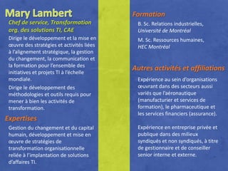 Formation
 Chef de service, Transformation            B. Sc. Relations industrielles,
 org. des solutions TI, CAE                 Université de Montréal
 Dirige le développement et la mise en      M. Sc. Ressources humaines,
 œuvre des stratégies et activités liées    HEC Montréal
 à l’alignement stratégique, la gestion
 du changement, la communication et
 la formation pour l’ensemble des
 initiatives et projets TI à l’échelle
                                           Autres activités et affiliations
 mondiale.                                  Expérience au sein d’organisations
 Dirige le développement des                œuvrant dans des secteurs aussi
 méthodologies et outils requis pour        variés que l’aéronautique
 mener à bien les activités de              (manufacturier et services de
 transformation.                            formation), le pharmaceutique et
                                            les services financiers (assurance).
Expertises
 Gestion du changement et du capital        Expérience en entreprise privée et
 humain, développement et mise en           publique dans des milieux
 œuvre de stratégies de                     syndiqués et non syndiqués, à titre
 transformation organisationnelle           de gestionnaire et de conseiller
 reliée à l’implantation de solutions       senior interne et externe.
 d’affaires TI.
 