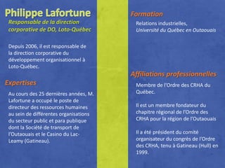 Formation
 Responsable de la direction             Relations industrielles,
 corporative de DO, Loto-Québec          Université du Québec en Outaouais

 Depuis 2006, il est responsable de
 la direction corporative du
 développement organisationnel à
 Loto-Québec.
                                        Affiliations professionnelles
Expertises                               Membre de l’Ordre des CRHA du
 Au cours des 25 dernières années, M.    Québec.
 Lafortune a occupé le poste de
 directeur des ressources humaines       Il est un membre fondateur du
 au sein de différentes organisations    chapitre régional de l’Ordre des
 du secteur public et para publique      CRHA pour la région de l’Outaouais
 dont la Société de transport de
 l’Outaouais et le Casino du Lac-        Il a été président du comité
 Leamy (Gatineau).                       organisateur du congrès de l’Ordre
                                         des CRHA, tenu à Gatineau (Hull) en
                                         1999.
 