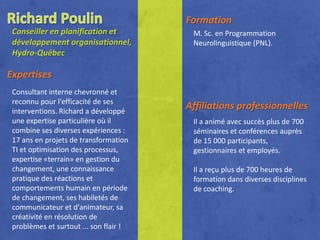 Formation
 Conseiller en planification et          M. Sc. en Programmation
 développement organisationnel,          Neurolinguistique (PNL).
 Hydro-Québec

Expertises
 Consultant interne chevronné et
 reconnu pour l'efficacité de ses
 interventions. Richard a développé
                                        Affiliations professionnelles
 une expertise particulière où il        Il a animé avec succès plus de 700
 combine ses diverses expériences :      séminaires et conférences auprès
 17 ans en projets de transformation     de 15 000 participants,
 TI et optimisation des processus,       gestionnaires et employés.
 expertise «terrain» en gestion du
 changement, une connaissance            Il a reçu plus de 700 heures de
 pratique des réactions et               formation dans diverses disciplines
 comportements humain en période         de coaching.
 de changement, ses habiletés de
 communicateur et d'animateur, sa
 créativité en résolution de
 problèmes et surtout ... son flair !
 