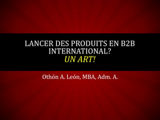 Othón A. León, MBA, Adm. A.
LANCER DES PRODUITS EN B2B
INTERNATIONAL?
UN ART!
 