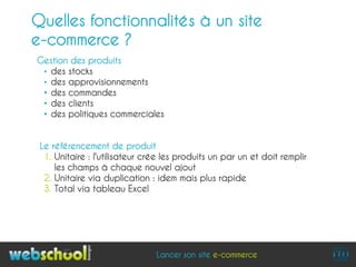 Quelles fonctionnalités à un site
e-commerce ?
Gestion des produits
 • des stocks
 • des approvisionnements
 • des commandes
 • des clients
 • des politiques commerciales


 Le référencement de produit
  1. Unitaire : l'utilisateur crée les produits un par un et doit remplir
     les champs à chaque nouvel ajout
  2. Unitaire via duplication : idem mais plus rapide
  3. Total via tableau Excel




                                Lancer son site e-commerce
 
