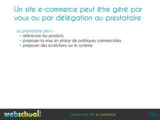 Un site e-commerce peut être géré par
vous ou par délégation au prestataire
Le prestataire peut :
  • référencer les produits
  • proposer la mise en place de politiques commerciales
  • proposer des évolutions sur le système




                            Lancer son site e-commerce
 