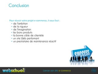 Conclusion


Pour réussir votre projet e-commerce, il vous faut :
  • de l'ambition
  • de la rigueur
  • de l'imagination
  • les bons produits
  • la bonne cible de clientèle
  • un site Web performant
  • un prestataire de maintenance réactif




                                  Lancer son site e-commerce
 