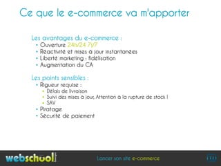 Ce que le e-commerce va m'apporter

  Les avantages du e-commerce :
   •   Ouverture 24h/24 7j/7
   •   Réactivité et mises à jour instantanées
   •   Liberté marketing : fidélisation
   •   Augmentation du CA

  Les points sensibles :
   • Rigueur requise :
        Délais de livraison
        Suivi des mises à jour, Attention à la rupture de stock !
        SAV
   • Piratage
   • Sécurité de paiement




                                Lancer son site e-commerce
 