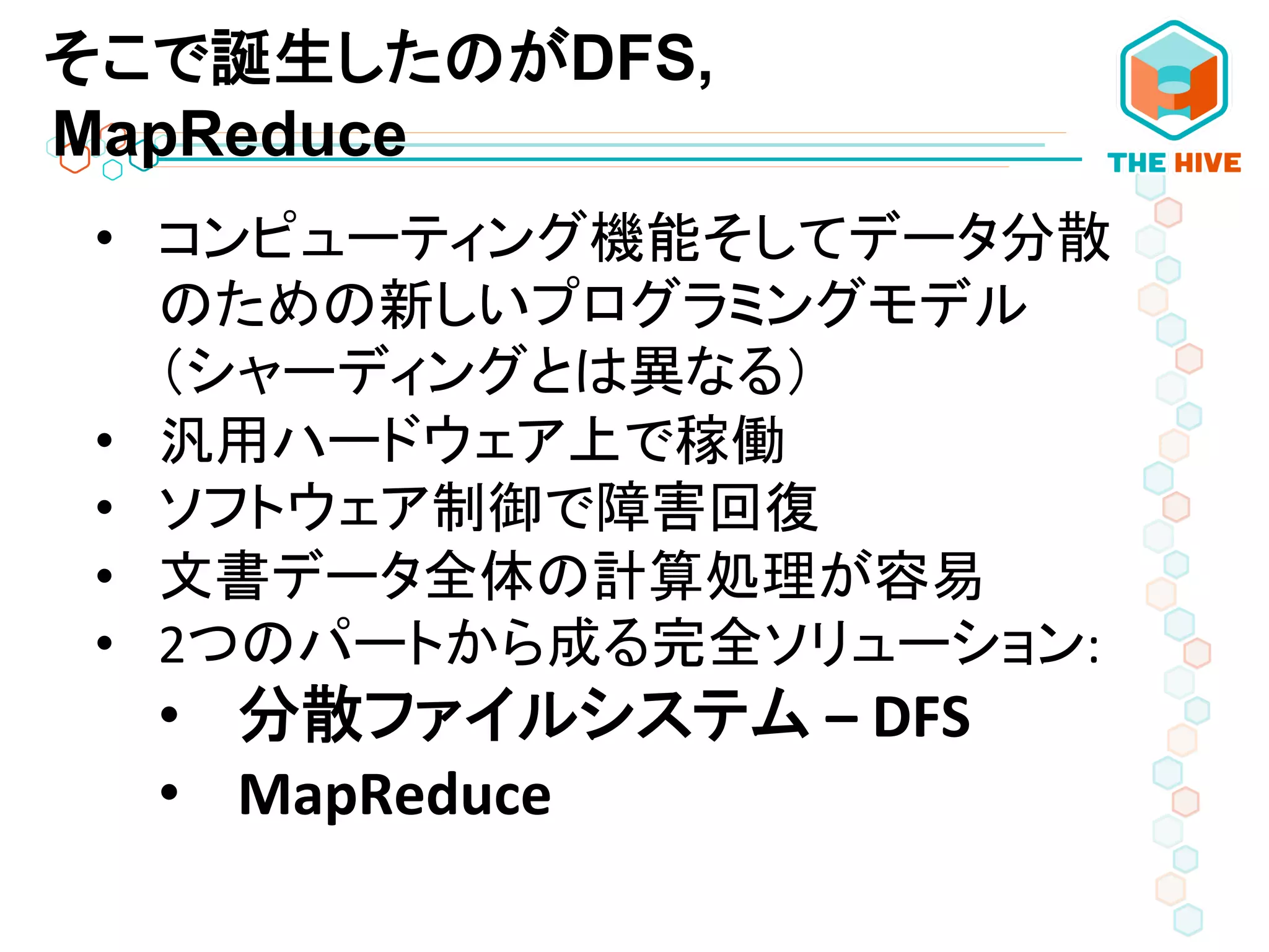 そこで誕生したのがDFS,
MapReduce
•  コンピューティング機能そしてデータ分散
のための新しいプログラミングモデル
（シャーディングとは異なる）	
  
•  汎用ハードウェア上で稼働	
  	
  
•  ソフトウェア制御で障害回復	
  
•  文書データ全体の計算処理が容易	
  	
  
•  2つのパートから成る完全ソリューション:	
  
•  分散ファイルシステム	
  –	
  DFS	
  
•  MapReduce	
  
 
