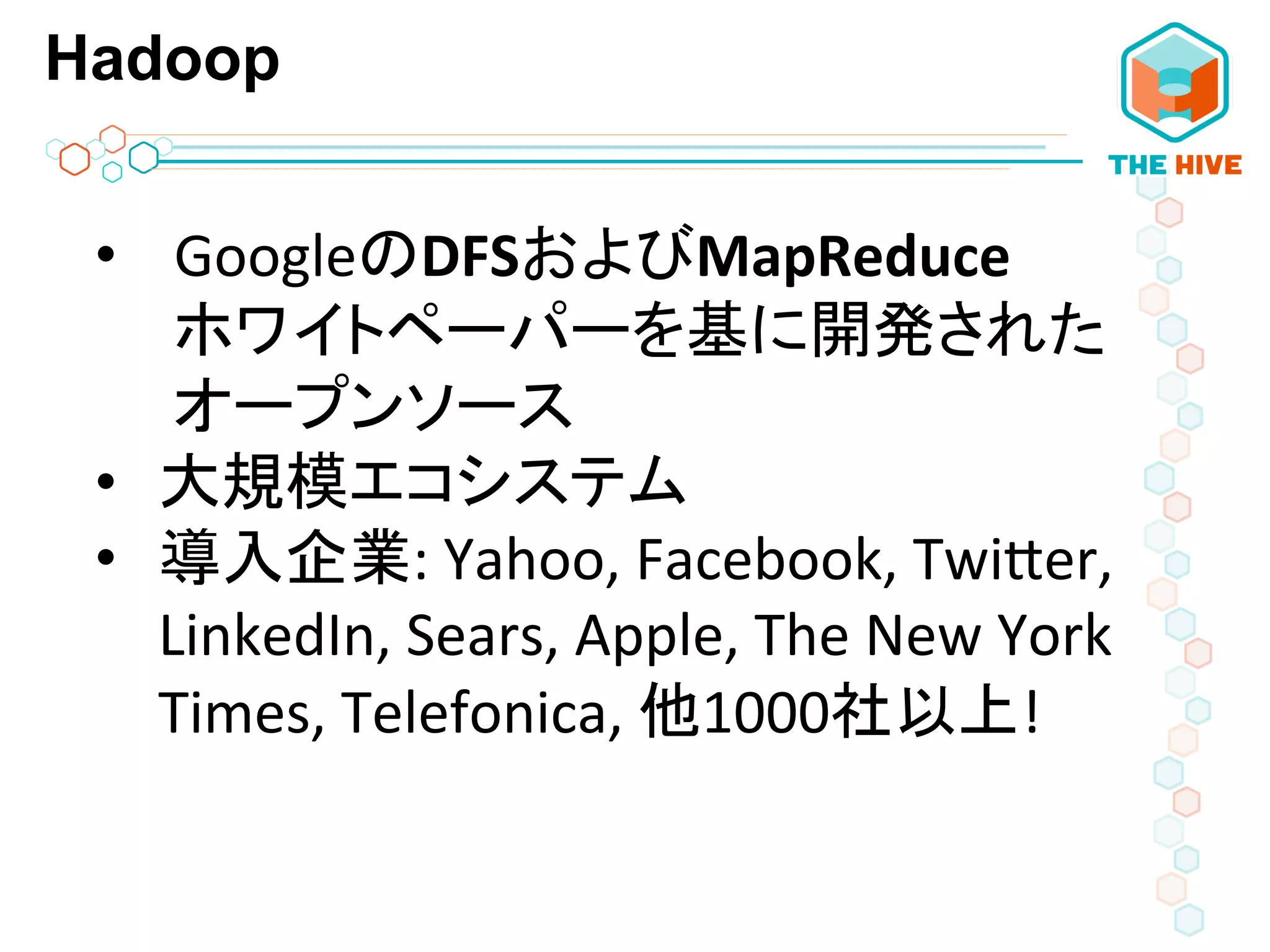 Hadoop
•  GoogleのDFSおよびMapReduce	
  
ホワイトペーパーを基に開発された
オープンソース	
  
•  大規模エコシステム	
  
•  導入企業:	
  Yahoo,	
  Facebook,	
  TwiPer,	
  
LinkedIn,	
  Sears,	
  Apple,	
  The	
  New	
  York	
  
Times,	
  Telefonica,	
  他1000社以上!	
  
 