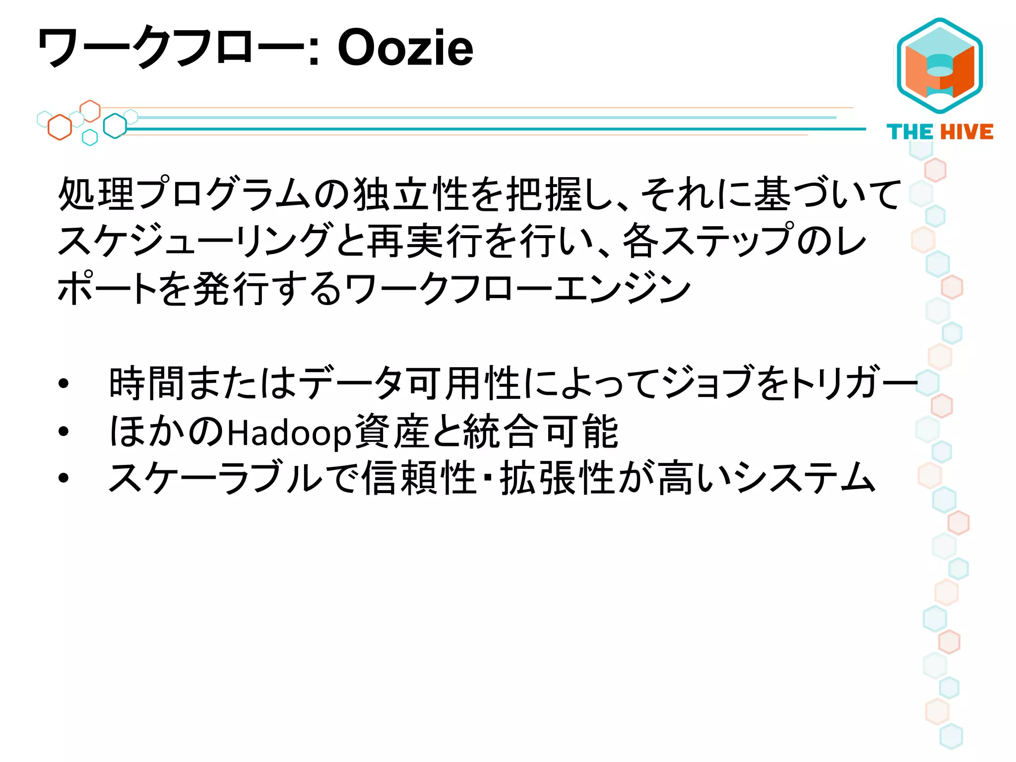ワークフロー: Oozie
処理プログラムの独立性を把握し、それに基づいて
スケジューリングと再実行を行い、各ステップのレ
ポートを発行するワークフローエンジン	
  
	
  
•  時間またはデータ可用性によってジョブをトリガー	
  
•  ほかのHadoop資産と統合可能	
  
•  スケーラブルで信頼性・拡張性が高いシステム	
  
	
  	
  
	
  
	
  
	
  
	
  
 