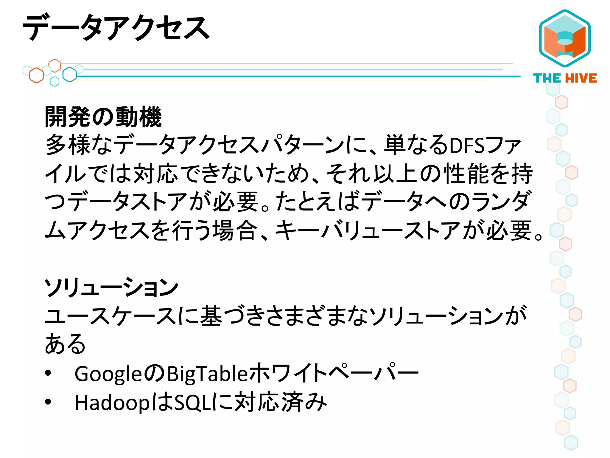 データアクセス
開発の動機	
  
多様なデータアクセスパターンに、単なるDFSファ
イルでは対応できないため、それ以上の性能を持
つデータストアが必要。たとえばデータへのランダ
ムアクセスを行う場合、キーバリューストアが必要。	
  
	
  
ソリューション	
  
ユースケースに基づきさまざまなソリューションが
ある	
  
•  GoogleのBigTableホワイトペーパー	
  
•  HadoopはSQLに対応済み 	
  
 