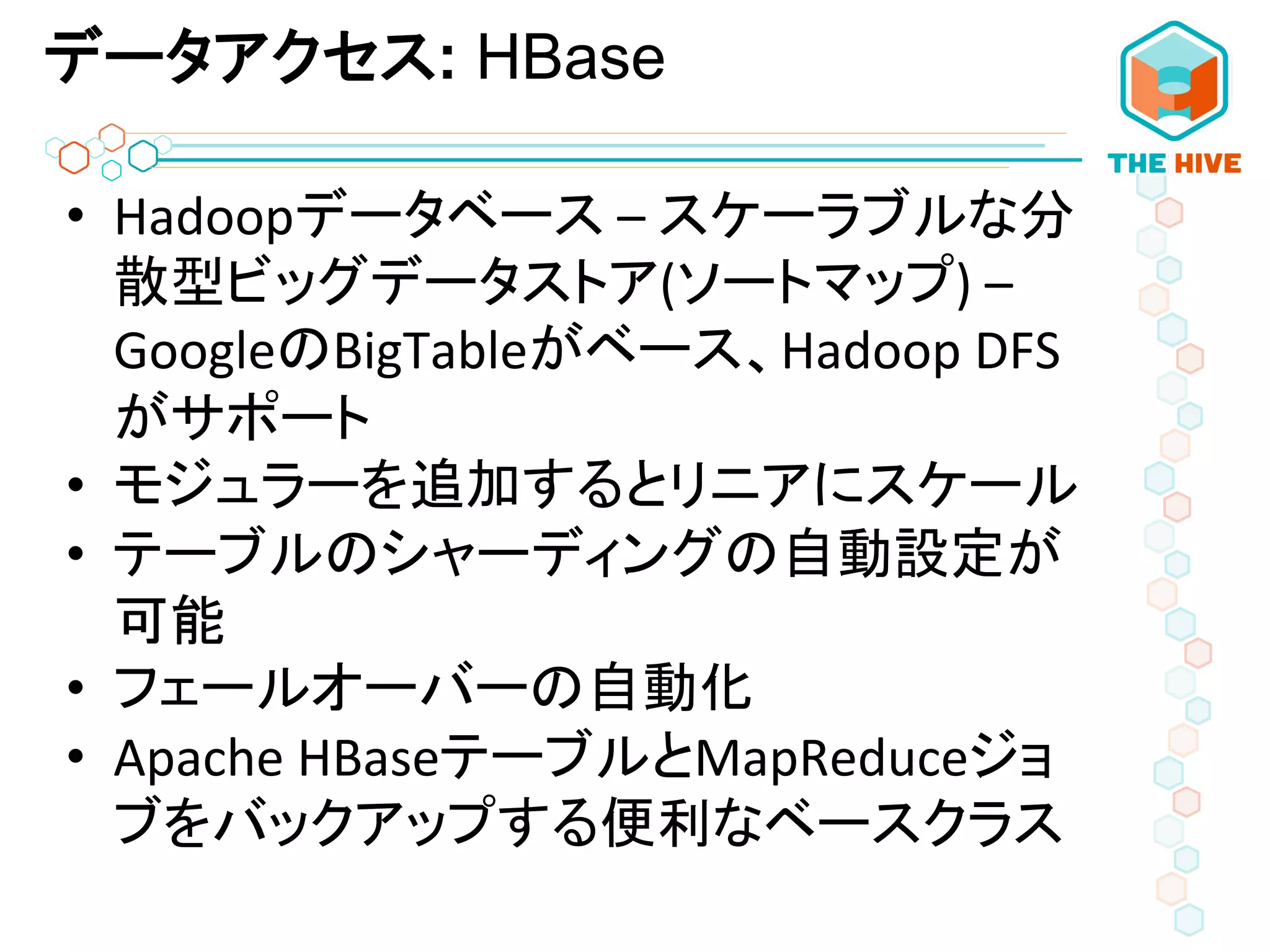 データアクセス: HBase
•  Hadoopデータベース	
  –	
  スケーラブルな分
散型ビッグデータストア(ソートマップ)	
  –	
  
GoogleのBigTableがベース、Hadoop	
  DFS
がサポート	
  
•  モジュラーを追加するとリニアにスケール	
  
•  テーブルのシャーディングの自動設定が
可能	
  
•  フェールオーバーの自動化	
  	
  
•  Apache	
  HBaseテーブルとMapReduceジョ
ブをバックアップする便利なベースクラス	
  
 