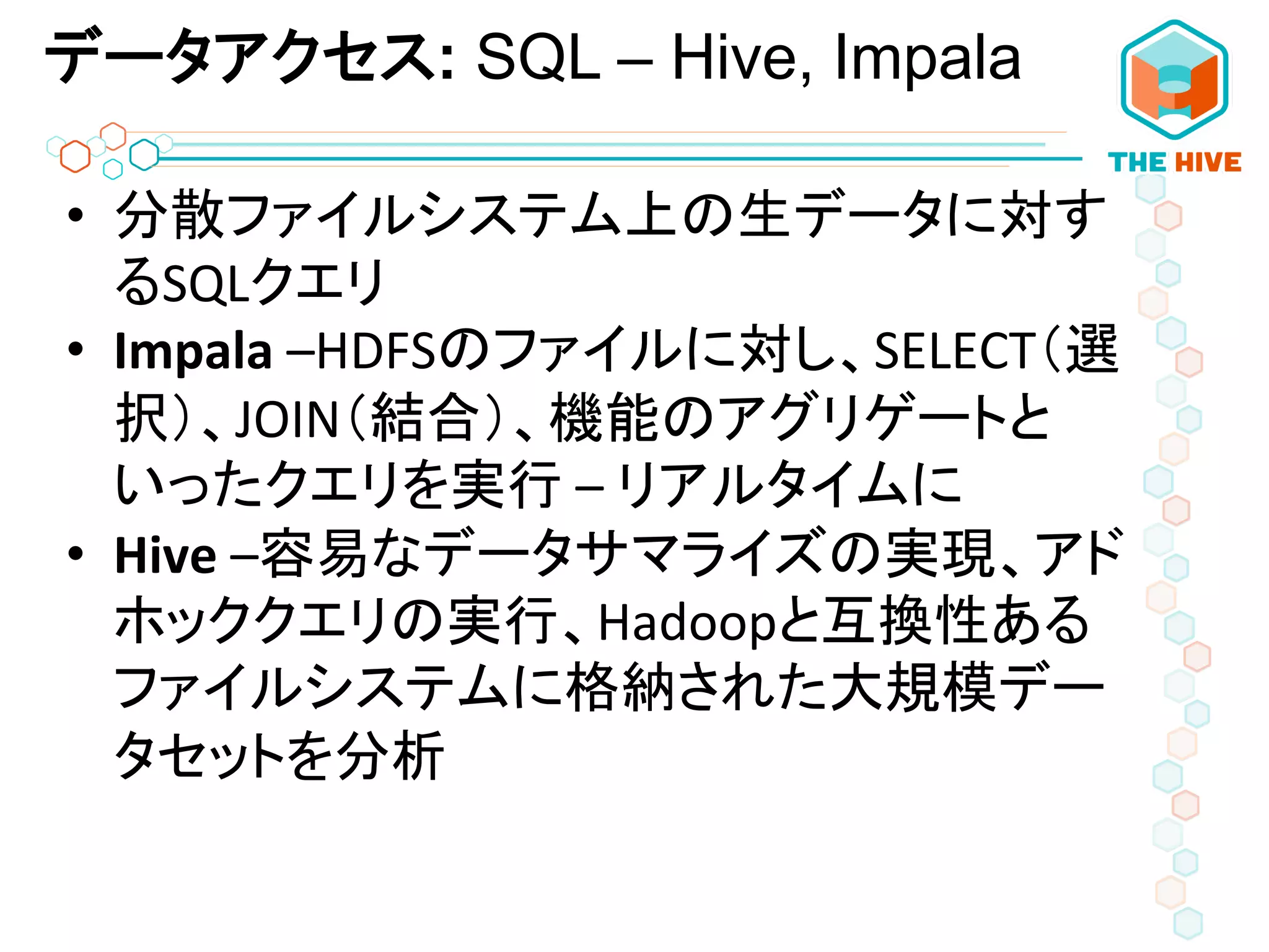 データアクセス: SQL – Hive, Impala
•  分散ファイルシステム上の生データに対す
るSQLクエリ	
  
•  Impala	
  –HDFSのファイルに対し、SELECT（選
択）、JOIN（結合）、機能のアグリゲートと
いったクエリを実行	
  –	
  リアルタイムに	
  
•  Hive	
  –容易なデータサマライズの実現、アド
ホッククエリの実行、Hadoopと互換性ある
ファイルシステムに格納された大規模デー
タセットを分析	
  
 