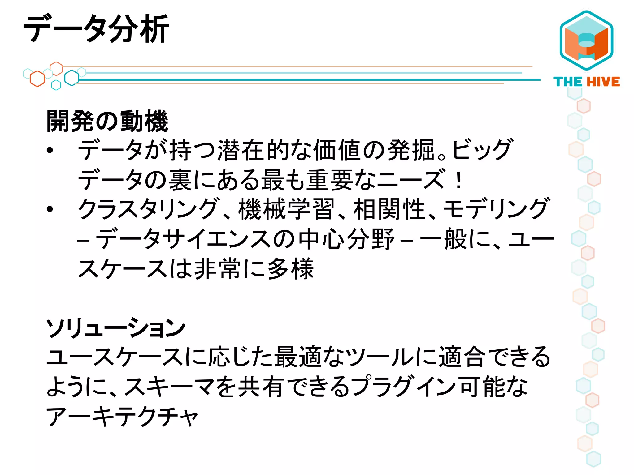 データ分析
開発の動機	
  
•  データが持つ潜在的な価値の発掘。ビッグ
データの裏にある最も重要なニーズ！	
  
•  クラスタリング、機械学習、相関性、モデリング	
  
–	
  データサイエンスの中心分野	
  –	
  一般に、ユー
スケースは非常に多様	
  
	
  
ソリューション	
  
ユースケースに応じた最適なツールに適合できる
ように、スキーマを共有できるプラグイン可能な
アーキテクチャ	
  
 