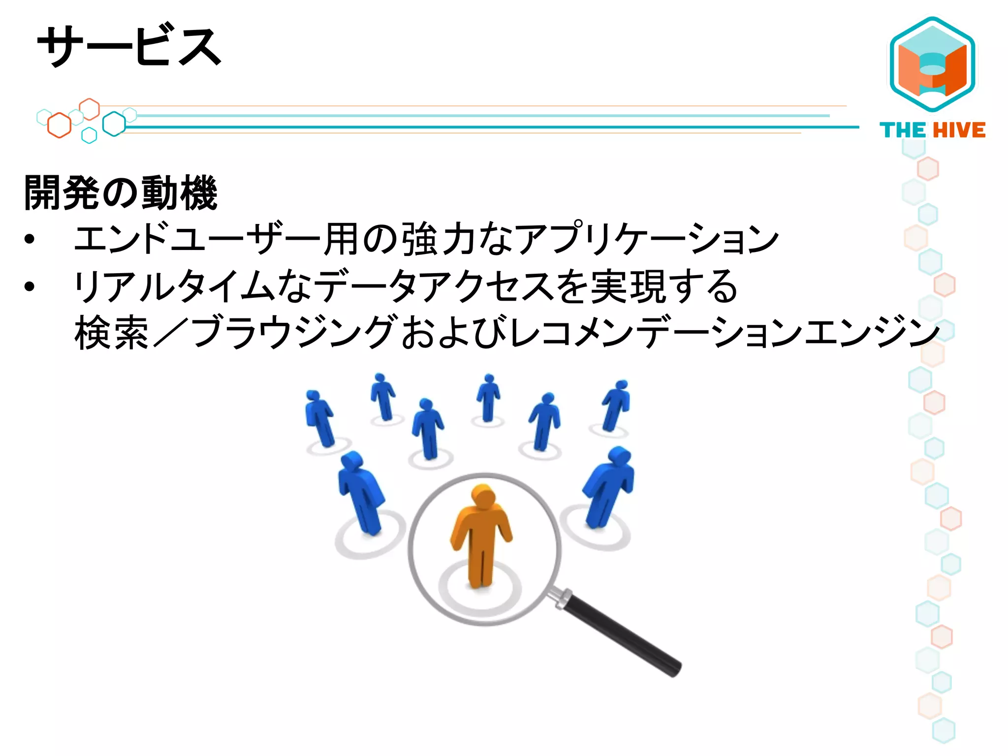 サービス
開発の動機	
  
•  エンドユーザー用の強力なアプリケーション	
  
•  リアルタイムなデータアクセスを実現する	
  
検索／ブラウジングおよびレコメンデーションエンジン	
  	
  
 