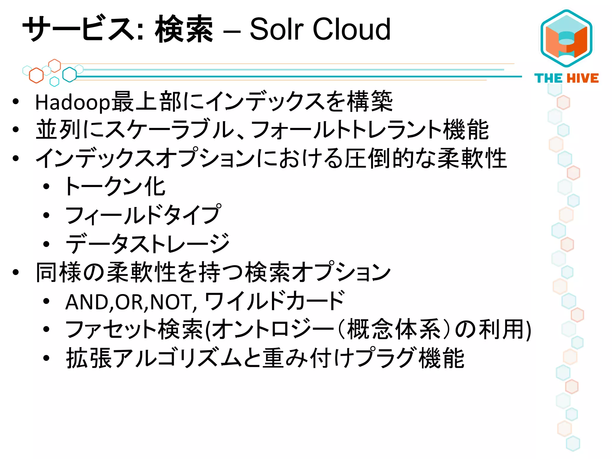 サービス: 検索 – Solr Cloud
•  Hadoop最上部にインデックスを構築	
  
•  並列にスケーラブル、フォールトトレラント機能	
  
•  インデックスオプションにおける圧倒的な柔軟性	
  
•  トークン化	
  
•  フィールドタイプ	
  
•  データストレージ	
  
•  同様の柔軟性を持つ検索オプション	
  
•  AND,OR,NOT,	
  ワイルドカード	
  
•  ファセット検索(オントロジー（概念体系）の利用)	
  
•  拡張アルゴリズムと重み付けプラグ機能	
  
 