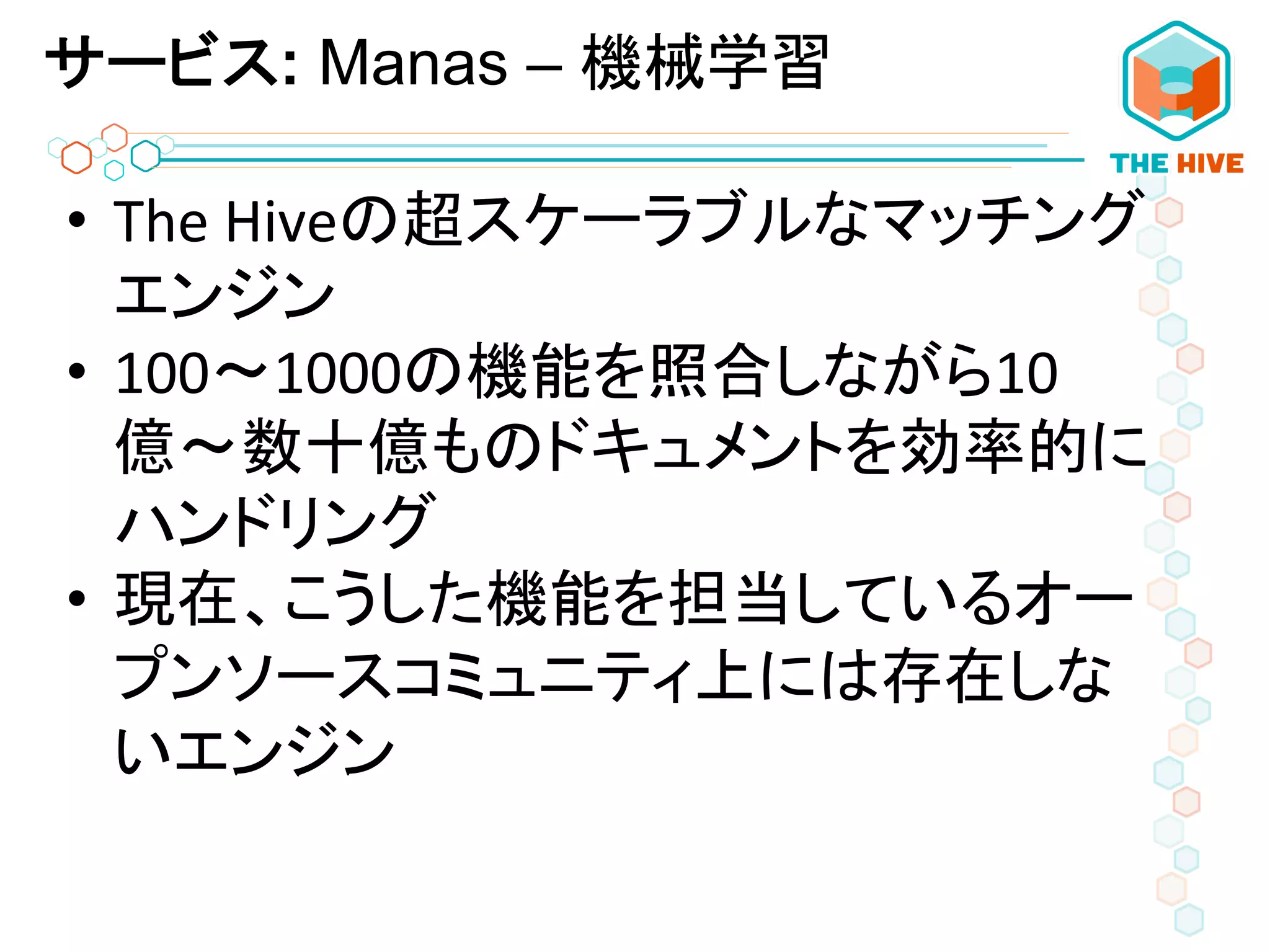 サービス: Manas – 機械学習
•  The	
  Hiveの超スケーラブルなマッチング
エンジン	
  
•  100〜1000の機能を照合しながら10
億〜数十億ものドキュメントを効率的に
ハンドリング	
  
•  現在、こうした機能を担当しているオー
プンソースコミュニティ上には存在しな
いエンジン	
  
 