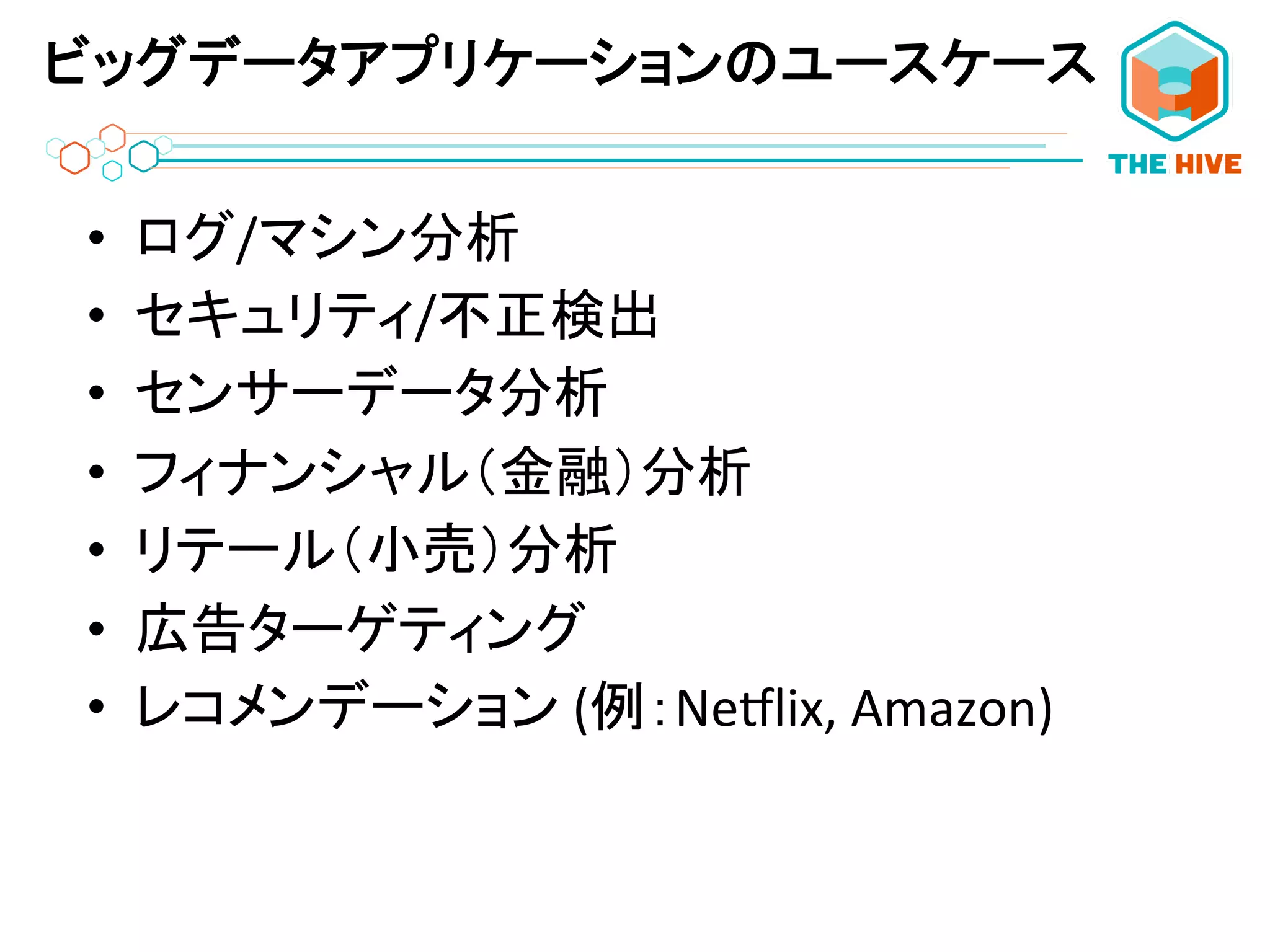 ビッグデータアプリケーションのユースケース
•  ログ/マシン分析	
  
•  セキュリティ/不正検出	
  
•  センサーデータ分析	
  
•  フィナンシャル（金融）分析	
  
•  リテール（小売）分析	
  
•  広告ターゲティング	
  
•  レコメンデーション	
  (例：Ne;lix,	
  Amazon)	
  
	
  
 