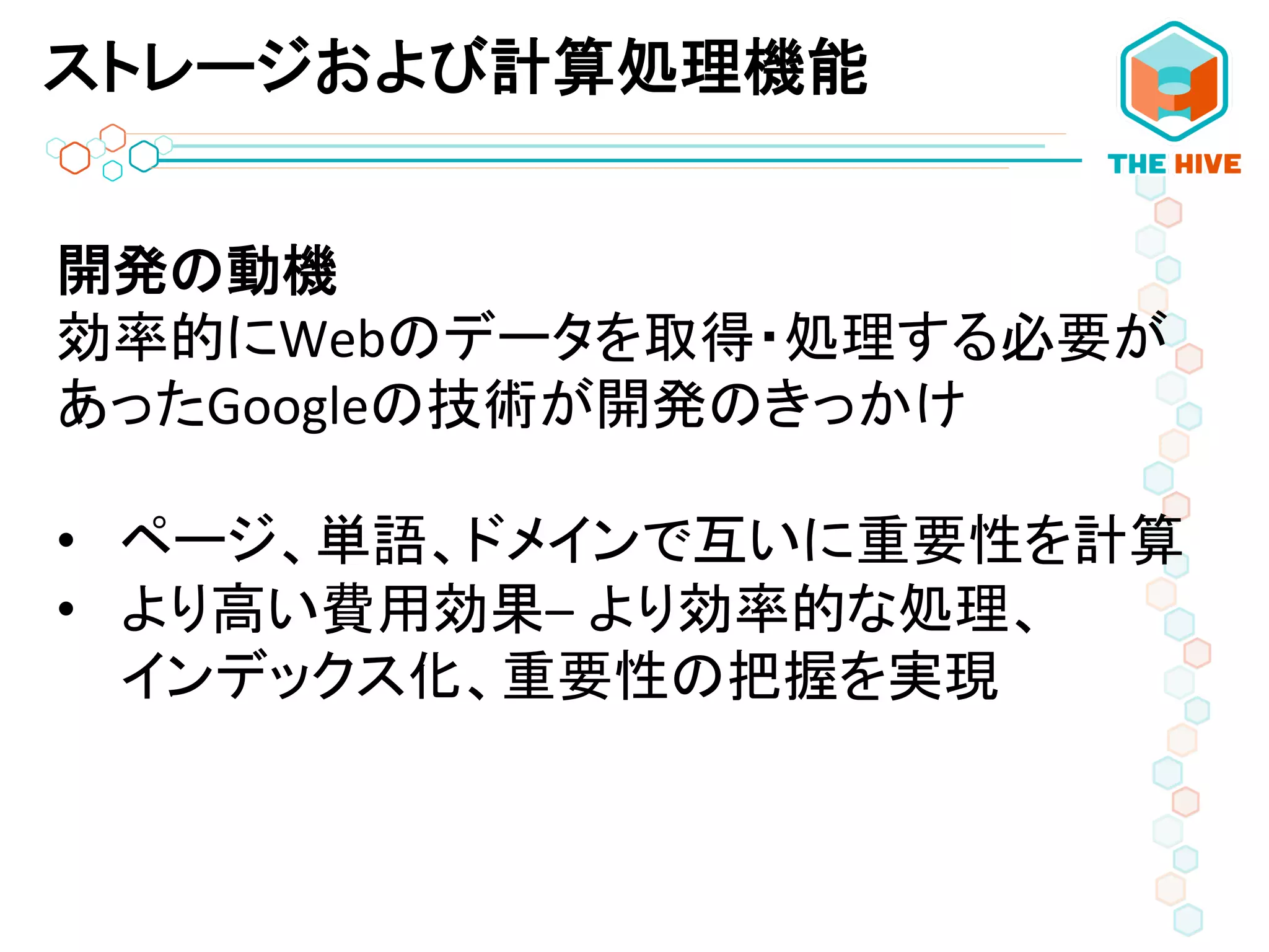 開発の動機	
  
効率的にWebのデータを取得・処理する必要が
あったGoogleの技術が開発のきっかけ	
  
	
  
•  ページ、単語、ドメインで互いに重要性を計算	
  
•  より高い費用効果–	
  より効率的な処理、	
  
インデックス化、重要性の把握を実現	
  
ストレージおよび計算処理機能
 