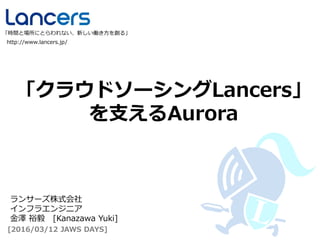 「クラウドソーシングLancers」
を支えるAurora
http://www.lancers.jp/
「時間と場所にとらわれない、新しい働き方を創る」
[2016/03/12 JAWS DAYS]
ランサーズ株式会社
インフラエンジニア
金澤 裕毅 [Kanazawa Yuki]
 