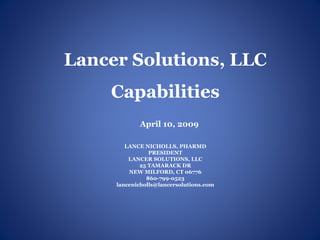 Lancer Solutions, LLC
    Capabilities
            April 10, 2009

        LANCE NICHOLLS, PHARMD
                PRESIDENT
         LANCER SOLUTIONS, LLC
             25 TAMARACK DR
         NEW MILFORD, CT 06776
               860-799-0523
     lancenicholls@lancersolutions.com
 
