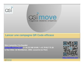 Lancer une campagne QR Code efficace


Marc Lamarche / Co-Founder
contact@asimove.com / + 41 22 548 18 88 / + 41 79 817 75 28
6, Rue Côtes de Montbenon, 1003, Lausanne (Le Flon)



                                                              http://asimove.com
 