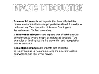 IMPACTS INTRODUCTION Commercial impacts  are impacts that have effected the natural environment because people have altered it in order to make money. Two examples of this are Farming and Agriculture and Timber harvesting  Conservational impacts  are impacts that effect the natural environment to try and keep it as natural as possible. Two examples of this impact are fire prevention and revegetation and rehabilitation.  Recreational impacts  are impacts that effect the environment due to humans enjoying the environment like bushwalking and four wheel driving.  