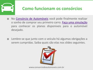 www.consorciodeautomoveis.com.br
Lances
As assembleias ocorrem
mensalmente. Todos os
consorciados podem
participar ou acompanhar os
sorteios e informações pela
internet.
Os lances foram criados para ajudar o consorciado a conquistar
mais rapidamente a carta de crédito. Basicamente, a
contemplação por lance ocorre quando um cliente oferece o
maior valor de abatimento de crédito durante a assembleia.
 