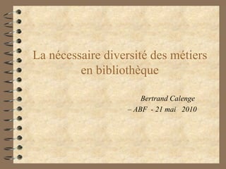 La nécessaire diversité des métiers en bibliothèque Bertrand Calenge  –  ABF  - 21 mai  2010 
