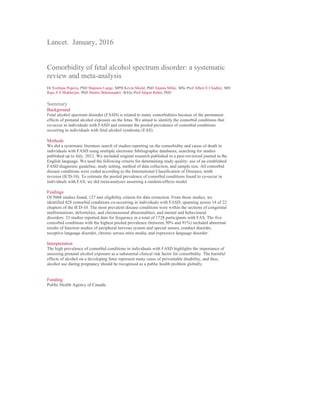 Lancet. January, 2016
Comorbidity of fetal alcohol spectrum disorder: a systematic
review and meta-analysis
Dr Svetlana Popova, PhD Shannon Lange, MPH Kevin Shield, PhD Alanna Mihic, MSc Prof Albert E Chudley, MD
Raja A S Mukherjee, PhD Dennis Bekmuradov, BASc Prof Jürgen Rehm, PhD
Summary
Background
Fetal alcohol spectrum disorder (FASD) is related to many comorbidities because of the permanent
effects of prenatal alcohol exposure on the fetus. We aimed to identify the comorbid conditions that
co-occur in individuals with FASD and estimate the pooled prevalence of comorbid conditions
occurring in individuals with fetal alcohol syndrome (FAS).
Methods
We did a systematic literature search of studies reporting on the comorbidity and cause of death in
individuals with FASD using multiple electronic bibliographic databases, searching for studies
published up to July, 2012. We included original research published in a peer-reviewed journal in the
English language. We used the following criteria for determining study quality: use of an established
FASD diagnostic guideline, study setting, method of data collection, and sample size. All comorbid
disease conditions were coded according to the International Classification of Diseases, tenth
revision (ICD-10). To estimate the pooled prevalence of comorbid conditions found to co-occur in
individuals with FAS, we did meta-analyses assuming a random-effects model.
Findings
Of 5068 studies found, 127 met eligibility criteria for data extraction. From those studies, we
identified 428 comorbid conditions co-occurring in individuals with FASD, spanning across 18 of 22
chapters of the ICD-10. The most prevalent disease conditions were within the sections of congenital
malformations, deformities, and chromosomal abnormalities, and mental and behavioural
disorders. 33 studies reported data for frequency in a total of 1728 participants with FAS. The five
comorbid conditions with the highest pooled prevalence (between 50% and 91%) included abnormal
results of function studies of peripheral nervous system and special senses, conduct disorder,
receptive language disorder, chronic serous otitis media, and expressive language disorder.
Interpretation
The high prevalence of comorbid conditions in individuals with FASD highlights the importance of
assessing prenatal alcohol exposure as a substantial clinical risk factor for comorbidity. The harmful
effects of alcohol on a developing fetus represent many cases of preventable disability, and thus,
alcohol use during pregnancy should be recognised as a public health problem globally.
Funding
Public Health Agency of Canada.
 