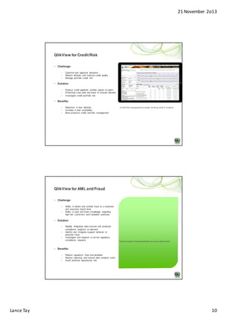 21 November 2o13

QlikView for Credit Risk
• Challenge:
–
–
–

Optimize loan approval decisions
Reduce defaults and improve credit quality
Manage portfolio credit risk

• Solution:
–
–
–

Analyze credit applicant profiles based on peers
Effectively track past due loans & forecast defaults
Investigate credit portfolio risk

• Benefits:
–
–
–

Reduction in loan defaults
Increase in loan profitability
More proactive credit portfolio management

Credit Risk management example showing ‘what-if’ analysis

QlikView for AML and Fraud
• Challenge:
–
–

Ability to detect and combat fraud at a corporate
and executive board level
Ability to spot and share knowledge regarding
high-risk customers and fraudulent practices

• Solution:
–
–
–

Rapidly integrates data sources and produces
compliance analytics on demand
Identify and mitigates suspect behavior or
potential fraud
Investigate and respond to ad hoc regulatory
compliance requests

Fraud example showing potential insurance claims fraud

• Benefits:
–
–
–

Lance Tay

Reduce regulatory fines and penalties
Reduce reporting and manual data analysis costs
Avoid potential reputational risk

10

 
