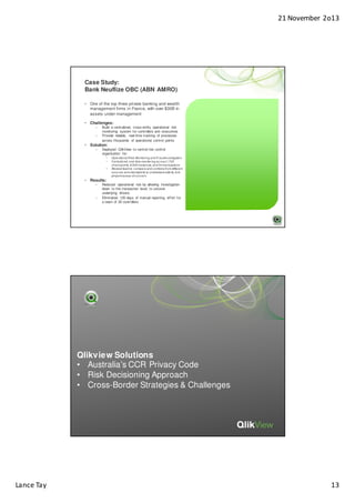 21 November 2o13

Case Study:
Bank Neuflize OBC (ABN AMRO)
• One of the top three private banking and wealth
management firms in France, with over $30B in
assets under management
• Challenges:
–
–

Build a centralized, cross-entity operational risk
monitoring system for controllers and executives
Provide reliable, real-time tracking of processes
across thousands of operational control points

• Solution:
–

Deployed QlikView to central risk control
organization for:
•
•
•

Operational Risk Monitoring and Fraud Investigation
Centralized, real-time monitoring across 1,700
checkpoints, 8,000 instances, and 5m transactions
Allowed team to compare and combine from different
sources and standpoints to understand activity and
pinpoint areas of concern

• Results:
–

–

Reduced operational risk by allowing investigation
down to the transaction level, to uncover
underlying drivers
Eliminated 120 days of manual reporting effort for
a team of 20 controllers

Reduced operational risk by
allowing investigation down to the
transaction level
Eliminated 120 days of reporting
overhead for team of 20 controllers

Qlikview Solutions
• Australia’s CCR Privacy Code
• Risk Decisioning Approach
• Cross-Border Strategies & Challenges

Lance Tay

13

 