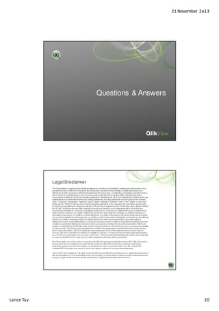 21 November 2o13

Questions & Answers

Legal Disclaimer
This Presentation contains forward-looking statements, including, but not limited to, statements regarding the value
and effectiveness of QlikTech's products, the introduction of product enhancements or additional products and
QlikTech's growth, expansion and market leadership, that involve risks, uncertainties, assumptions and other factors
which, if they do not materialize or prove correct, could cause QlikTech's results to differ materially from those
expressed or implied by such forward-looking statements. All statements, other than statements of his torical fact, are
statements that could be deemed forward-looking statements, including statements containing the words "predicts,"
"plan," "expects," "anticipates," "believes," "goal," "target," "estimate," "potential," "may", "will," "might," "could," and
similar words. QlikTech intends all such forward-looking statements to be covered by the safe harbor provisions for
forward-looking statements contained in Section 21E of the Exchange Act and the Private Securities Litigation Reform
Act of 1995. Actual results may differ materially from those projected in such statements due to various factors,
including but not limited to: risks and uncertainties inherent in our business; our ability to attract new customers and
retain existing customers; our ability to effectively sell, service and support our products; our ability to manage our
international operations; our ability to compete effectively; our ability to develop and introduce new products and addons or enhancements to existing products; our ability to continue to promote and maintain our brand in a cost-effective
manner; our ability to manage growth; our ability to attract and retain key personnel; the scope and v alidity of
intellectual property rights applicable to our products; adverse economic conditions in general and adverse economic
conditions specifically affecting the markets in which we operate; and other risks more fully described in QlikTech's
publicly available filings with the Securities and Exchange Commission. Past performance is not neces sarily indicative
of future results. The forward-looking statements included in this presentation represent QlikTech's views as of the
date of this presentation. QlikTech anticipates that subsequent events and developments will cause its views to
change. QlikTech undertakes no intention or obligation to update or revise any forward-looking statements, whether
as a result of new information, future events or otherwise. These forward-looking statements should not be relied upon
as representing QlikTech's views as of any date subsequent to the date of this presentation.
This Presentation should be read in conjunction with QlikTech's periodic reports filed with the SEC (SEC Information),
including the disclosures therein of certain factors which may affect QlikTech’s future performance. Individual
statements appearing in this Presentation are intended to be read in conjunction with and in the context of the
complete SEC Information documents in which they appear, rather than as stand-alone statements.
© 2013 Qlik Technologies Inc. All rights reserved. QlikTech and QlikView are trademarks or registered trademarks of
Qlik Technologies Inc. or its subsidiaries in the U.S. and other countries. Other company names, product names and
company logos mentioned herein are the trademarks, or registered trademarks of their owners.

Lance Tay

20

 