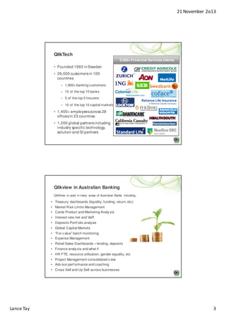 21 November 2o13

QlikTech
3,000+ Financial Services clients

• Founded 1993 in Sweden
• 26,000 customers in 100
countries
– 1,800+ banking customers
– 15 of the top 15 banks
– 5 of the top 5 Insurers
– 10 of the top 10 capital markets

• 1,400+ employees across 28
offices in 23 countries
• 1,200 global partners including
industry specific technology,
solution and SI partners

Qlikview in Australian Banking
QlikView is used in many areas of Australian Banks including:

• Treasury dashboards (liquidity, funding, return, etc)
• Market Risk Limits Management
• Cards Product and Marketing Analy sis
• Interest rate risk and VaR
• Deposits Portf olio analysis
• Global Capital Markets
• “For v alue” batch monitoring
• Expense Management
• Retail Sales Dashboards – lending, deposits
• Finance analy sis and what if
• HR FTE, resource utilisation, gender equality, etc
• Project Management consolidated v iew
• Adv isor perf ormance and coaching
• Cross Sell and Up Sell across businesses

Lance Tay

3

 