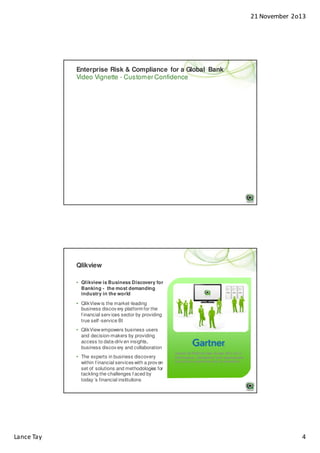 21 November 2o13

Enterprise Risk & Compliance for a Global Bank
Video Vignette - Customer Confidence

Qlikview
• Qlikview is Business Discovery for
Banking - the most demanding
industry in the world
• QlikView is the market-leading
business discov ery platform for the
f inancial serv ices sector by providing
true self -service BI
• QlikView empowers business users
and decision-makers by providing
access to data-driv en insights,
business discov ery and collaboration
• The experts in business discovery
within f inancial services with a prov en
set of solutions and methodologies for
tackling the challenges f aced by
today ’s financial institutions

Lance Tay

Gartner BI Platform User Survey 2011: #1 in
Performance, Satisfaction with development
tools and Lowest total cost of ownership

4

 