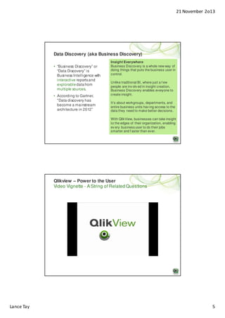 21 November 2o13

Data Discovery (aka Business Discovery)
• “Business Discovery” or
“Data Discovery” is
Business Intelligence with
interactive reports and
explorable data from
multiple sources.
• According to Gartner,
"Data discovery has
become a mainstream
architecture in 2012”

Insight Everywhere
Business Discovery is a whole new way of
doing things that puts the business user in
control.
Unlike traditional BI, where just a f ew
people are inv olv ed in insight creation,
Business Discovery enables everyone to
create insight.
It’s about workgroups, departments, and
entire business units hav ing access to the
data they need to make better decisions.
With QlikView, businesses can take insight
to the edges of their organization, enabling
ev ery business user to do their jobs
smarter and f aster than ever.

Qlikview – Power to the User
Video Vignette - A String of Related Questions

Lance Tay

5

 