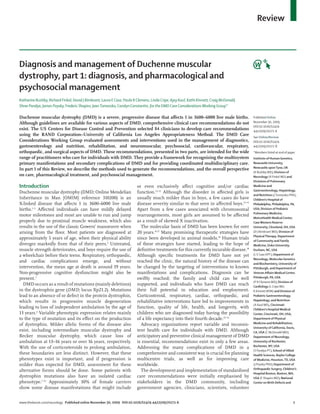 Review



Diagnosis and management of Duchenne muscular
dystrophy, part 1: diagnosis, and pharmacological and
psychosocial management
Katharine Bushby, Richard Finkel, David J Birnkrant, Laura E Case, Paula R Clemens, Linda Cripe, Ajay Kaul, Kathi Kinnett, Craig McDonald,
Shree Pandya, James Poysky, Frederic Shapiro, Jean Tomezsko, Carolyn Constantin, for the DMD Care Considerations Working Group*

Duchenne muscular dystrophy (DMD) is a severe, progressive disease that aﬀects 1 in 3600–6000 live male births.                              Published Online
Although guidelines are available for various aspects of DMD, comprehensive clinical care recommendations do not                             November 30, 2009
                                                                                                                                             DOI:10.1016/S1474-
exist. The US Centers for Disease Control and Prevention selected 84 clinicians to develop care recommendations                              4422(09)70271-6
using the RAND Corporation–University of California Los Angeles Appropriateness Method. The DMD Care                                         See Online/Review
Considerations Working Group evaluated assessments and interventions used in the management of diagnostics,                                  DOI:10.1016/S1474-
gastroenterology and nutrition, rehabilitation, and neuromuscular, psychosocial, cardiovascular, respiratory,                                4422(09)70272-8
orthopaedic, and surgical aspects of DMD. These recommendations, presented in two parts, are intended for the wide                           *Members listed at end of paper
range of practitioners who care for individuals with DMD. They provide a framework for recognising the multisystem                           Institute of Human Genetics,
primary manifestations and secondary complications of DMD and for providing coordinated multidisciplinary care.                              Newcastle University,
                                                                                                                                             Newcastle upon Tyne, UK
In part 1 of this Review, we describe the methods used to generate the recommendations, and the overall perspective
                                                                                                                                             (K Bushby MD); Division of
on care, pharmacological treatment, and psychosocial management.                                                                             Neurology (R Finkel MD) and
                                                                                                                                             Divisions of Pulmonary
Introduction                                                               or even exclusively aﬀect cognitive and/or cardiac                Medicine and
                                                                                                                                             Gastroenterology, Hepatology,
Duchenne muscular dystrophy (DMD; Online Mendelian                         function.13–15 Although the disorder in aﬀected girls is
                                                                                                                                             and Nutrition (J Tomezsko PhD),
Inheritance in Man [OMIM] reference 310200) is an                          usually much milder than in boys, a few cases do have             Children’s Hospital of
X-linked disease that aﬀects 1 in 3600–6000 live male                      disease severity similar to that seen in aﬀected boys.13–15       Philadelphia, Philadelphia, PA,
births.1–3 Aﬀected individuals can have mildly delayed                     Apart from a few cases associated with chromosomal                USA; Division of Pediatric
                                                                                                                                             Pulmonary Medicine,
motor milestones and most are unable to run and jump                       rearrangements, most girls are assumed to be aﬀected
                                                                                                                                             MetroHealth Medical Center,
properly due to proximal muscle weakness, which also                       as a result of skewed X inactivation.                             Case Western Reserve
results in the use of the classic Gowers’ manoeuvre when                     The molecular basis of DMD has been known for over              University, Cleveland, OH, USA
arising from the ﬂoor. Most patients are diagnosed at                      20 years.16,17 Many promising therapeutic strategies have         (D J Birnkrant MD); Division of
                                                                                                                                             Physical Therapy, Department
approximately 5 years of age, when their physical ability                  since been developed in animal models.18 Human trials             of Community and Family
diverges markedly from that of their peers.4 Untreated,                    of these strategies have started, leading to the hope of          Medicine, Duke University,
muscle strength deteriorates, and boys require the use of                  deﬁnitive treatments for this currently incurable disease.18      Durham, NC, USA
a wheelchair before their teens. Respiratory, orthopaedic,                 Although speciﬁc treatments for DMD have not yet                  (L E Case DPT); Department of
                                                                                                                                             Neurology, Molecular Genetics
and cardiac complications emerge, and without                              reached the clinic, the natural history of the disease can        and Biochemistry, University of
intervention, the mean age at death is around 19 years.                    be changed by the targeting of interventions to known             Pittsburgh, and Department of
Non-progressive cognitive dysfunction might also be                        manifestations and complications. Diagnosis can be                Veteran Aﬀairs Medical Center,
present.5                                                                  swiftly reached; the family and child can be well                 Pittsburgh, PA, USA
                                                                                                                                             (P R Clemens MD); Division of
  DMD occurs as a result of mutations (mainly deletions)                   supported, and individuals who have DMD can reach                 Cardiology (L Cripe MD,
in the dystrophin gene (DMD; locus Xp21.2). Mutations                      their full potential in education and employment.                 K Kinnett MSN) and Division of
lead to an absence of or defect in the protein dystrophin,                 Corticosteroid, respiratory, cardiac, orthopaedic, and            Pediatric Gastroenterology,
which results in progressive muscle degeneration                           rehabilitative interventions have led to improvements in          Hepatology, and Nutrition
                                                                                                                                             (A Kaul MD), Cincinnati
leading to loss of independent ambulation by the age of                    function, quality of life, health, and longevity, with            Children’s Hospital Medical
13 years.6 Variable phenotypic expression relates mainly                   children who are diagnosed today having the possibility           Center, Cincinnati, OH, USA;
to the type of mutation and its eﬀect on the production                    of a life expectancy into their fourth decade.19–32               Department of Physical
of dystrophin. Milder allelic forms of the disease also                      Advocacy organisations report variable and inconsis-            Medicine and Rehabilitation,
                                                                                                                                             University of California, Davis,
exist, including intermediate muscular dystrophy and                       tent health care for individuals with DMD. Although               CA, USA (C McDonald MD);
Becker muscular dystrophy, which cause loss of                             anticipatory and preventive clinical management of DMD            Department of Neurology,
ambulation at 13–16 years or over 16 years, respectively.                  is essential, recommendations exist in only a few areas.          University of Rochester,
                                                                                                                                             Rochester, NY, USA
With the use of corticosteroids to prolong ambulation,                     Addressing the many complications of DMD in a
                                                                                                                                             (S Pandya PT); School of Allied
these boundaries are less distinct. However, that these                    comprehensive and consistent way is crucial for planning          Health Sciences, Baylor College
phenotypes exist is important, and if progression is                       multicentre trials, as well as for improving care                 of Medicine, Houston, TX, USA
milder than expected for DMD, assessment for these                         worldwide.                                                        (J Poysky PhD); Department of
                                                                                                                                             Orthopaedic Surgery, Children’s
alternative forms should be done. Some patients with                         The development and implementation of standardised
                                                                                                                                             Hospital Boston, Boston, MA,
dystrophin mutations also have an isolated cardiac                         care recommendations were initially emphasised by                 USA (F Shapiro MD); National
phenotype.7–12 Approximately 10% of female carriers                        stakeholders in the DMD community, including                      Center on Birth Defects and
show some disease manifestations that might include                        government agencies, clinicians, scientists, volunteer


www.thelancet.com/neurology Published online November 30, 2009 DOI:10.1016/S1474-4422(09)70271-6                                                                          1
 