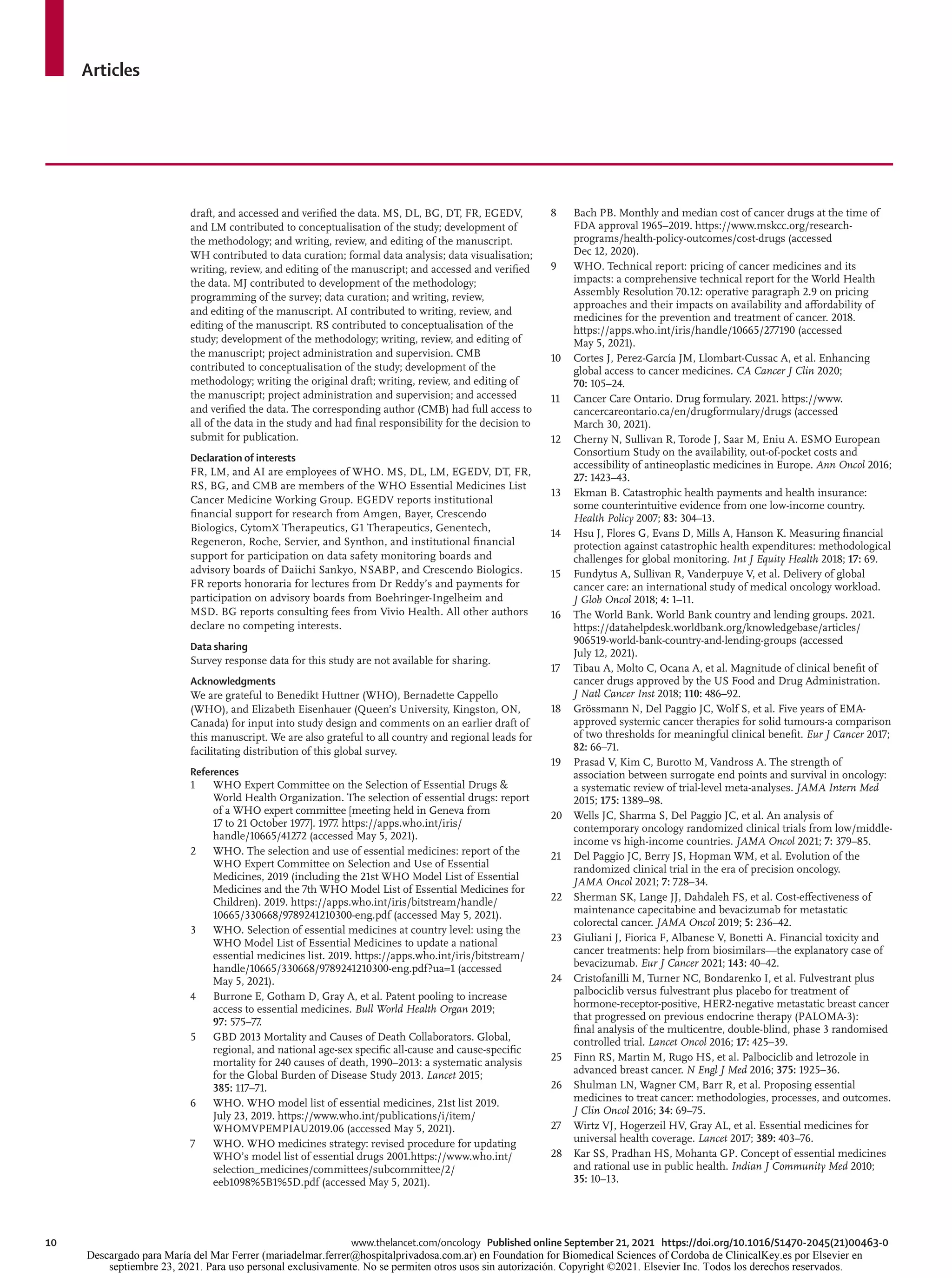 Articles
10	 www.thelancet.com/oncology Published online September 21, 2021 https://doi.org/10.1016/S1470-2045(21)00463-0
draft, and accessed and verified the data. MS, DL, BG, DT, FR, EGEDV,
and LM contributed to conceptualisation of the study; development of
the methodology; and writing, review, and editing of the manuscript.
WH contributed to data curation; formal data analysis; data visualisation;
writing, review, and editing of the manuscript; and accessed and verified
the data. MJ contributed to development of the methodology;
programming of the survey; data curation; and writing, review,
and editing of the manuscript. AI contributed to writing, review, and
editing of the manuscript. RS contributed to conceptualisation of the
study; development of the methodology; writing, review, and editing of
the manuscript; project administration and supervision. CMB
contributed to conceptualisation of the study; development of the
methodology; writing the original draft; writing, review, and editing of
the manuscript; project administration and supervision; and accessed
and verified the data. The corresponding author (CMB) had full access to
all of the data in the study and had final responsibility for the decision to
submit for publication.
Declaration of interests
FR, LM, and AI are employees of WHO. MS, DL, LM, EGEDV, DT, FR,
RS, BG, and CMB are members of the WHO Essential Medicines List
Cancer Medicine Working Group. EGEDV reports institutional
financial support for research from Amgen, Bayer, Crescendo
Biologics, CytomX Therapeutics, G1 Therapeutics, Genentech,
Regeneron, Roche, Servier, and Synthon, and institutional financial
support for participation on data safety monitoring boards and
advisory boards of Daiichi Sankyo, NSABP, and Crescendo Biologics.
FR reports honoraria for lectures from Dr Reddy’s and payments for
participation on advisory boards from Boehringer-Ingelheim and
MSD. BG reports consulting fees from Vivio Health. All other authors
declare no competing interests.
Data sharing
Survey response data for this study are not available for sharing.
Acknowledgments
We are grateful to Benedikt Huttner (WHO), Bernadette Cappello
(WHO), and Elizabeth Eisenhauer (Queen’s University, Kingston, ON,
Canada) for input into study design and comments on an earlier draft of
this manuscript. We are also grateful to all country and regional leads for
facilitating distribution of this global survey.
References
1	 WHO Expert Committee on the Selection of Essential Drugs &
World Health Organization. The selection of essential drugs: report
of a WHO expert committee [meeting held in Geneva from
17 to 21 October 1977]. 1977. https://apps.who.int/iris/
handle/10665/41272 (accessed May 5, 2021).
2	 WHO. The selection and use of essential medicines: report of the
WHO Expert Committee on Selection and Use of Essential
Medicines, 2019 (including the 21st WHO Model List of Essential
Medicines and the 7th WHO Model List of Essential Medicines for
Children). 2019. https://apps.who.int/iris/bitstream/handle/
10665/330668/9789241210300-eng.pdf (accessed May 5, 2021).
3	 WHO. Selection of essential medicines at country level: using the
WHO Model List of Essential Medicines to update a national
essential medicines list. 2019. https://apps.who.int/iris/bitstream/
handle/10665/330668/9789241210300-eng.pdf?ua=1 (accessed
May 5, 2021).
4	 Burrone E, Gotham D, Gray A, et al. Patent pooling to increase
access to essential medicines. Bull World Health Organ 2019;
97: 575–77.
5 	 GBD 2013 Mortality and Causes of Death Collaborators. Global,
regional, and national age-sex specific all-cause and cause-specific
mortality for 240 causes of death, 1990–2013: a systematic analysis
for the Global Burden of Disease Study 2013. Lancet 2015;
385: 117–71.
6	 WHO. WHO model list of essential medicines, 21st list 2019.
July 23, 2019. https://www.who.int/publications/i/item/
WHOMVPEMPIAU2019.06 (accessed May 5, 2021).
7	 WHO. WHO medicines strategy: revised procedure for updating
WHO’s model list of essential drugs 2001.https://www.who.int/
selection_medicines/committees/subcommittee/2/
eeb1098%5B1%5D.pdf (accessed May 5, 2021).
8	 Bach PB. Monthly and median cost of cancer drugs at the time of
FDA approval 1965–2019. https://www.mskcc.org/research-
programs/health-policy-outcomes/cost-drugs (accessed
Dec 12, 2020).
9	 WHO. Technical report: pricing of cancer medicines and its
impacts: a comprehensive technical report for the World Health
Assembly Resolution 70.12: operative paragraph 2.9 on pricing
approaches and their impacts on availability and affordability of
medicines for the prevention and treatment of cancer. 2018.
https://apps.who.int/iris/handle/10665/277190 (accessed
May 5, 2021).
10	 Cortes J, Perez-García JM, Llombart-Cussac A, et al. Enhancing
global access to cancer medicines. CA Cancer J Clin 2020;
70: 105–24.
11	 Cancer Care Ontario. Drug formulary. 2021. https://www.
cancercareontario.ca/en/drugformulary/drugs (accessed
March 30, 2021).
12	 Cherny N, Sullivan R, Torode J, Saar M, Eniu A. ESMO European
Consortium Study on the availability, out-of-pocket costs and
accessibility of antineoplastic medicines in Europe. Ann Oncol 2016;
27: 1423–43.
13	 Ekman B. Catastrophic health payments and health insurance:
some counterintuitive evidence from one low-income country.
Health Policy 2007; 83: 304–13.
14	 Hsu J, Flores G, Evans D, Mills A, Hanson K. Measuring financial
protection against catastrophic health expenditures: methodological
challenges for global monitoring. Int J Equity Health 2018; 17: 69.
15	 Fundytus A, Sullivan R, Vanderpuye V, et al. Delivery of global
cancer care: an international study of medical oncology workload.
J Glob Oncol 2018; 4: 1–11.
16	 The World Bank. World Bank country and lending groups. 2021.
https://datahelpdesk.worldbank.org/knowledgebase/articles/
906519-world-bank-country-and-lending-groups (accessed
July 12, 2021).
17	 Tibau A, Molto C, Ocana A, et al. Magnitude of clinical benefit of
cancer drugs approved by the US Food and Drug Administration.
J Natl Cancer Inst 2018; 110: 486–92.
18	 Grössmann N, Del Paggio JC, Wolf S, et al. Five years of EMA-
approved systemic cancer therapies for solid tumours-a comparison
of two thresholds for meaningful clinical benefit. Eur J Cancer 2017;
82: 66–71.
19	 Prasad V, Kim C, Burotto M, Vandross A. The strength of
association between surrogate end points and survival in oncology:
a systematic review of trial-level meta-analyses. JAMA Intern Med
2015; 175: 1389–98.
20	 Wells JC, Sharma S, Del Paggio JC, et al. An analysis of
contemporary oncology randomized clinical trials from low/middle-
income vs high-income countries. JAMA Oncol 2021; 7: 379–85.
21	 Del Paggio JC, Berry JS, Hopman WM, et al. Evolution of the
randomized clinical trial in the era of precision oncology.
JAMA Oncol 2021; 7: 728–34.
22	 Sherman SK, Lange JJ, Dahdaleh FS, et al. Cost-effectiveness of
maintenance capecitabine and bevacizumab for metastatic
colorectal cancer. JAMA Oncol 2019; 5: 236–42.
23	 Giuliani J, Fiorica F, Albanese V, Bonetti A. Financial toxicity and
cancer treatments: help from biosimilars—the explanatory case of
bevacizumab. Eur J Cancer 2021; 143: 40–42.
24	 Cristofanilli M, Turner NC, Bondarenko I, et al. Fulvestrant plus
palbociclib versus fulvestrant plus placebo for treatment of
hormone-receptor-positive, HER2-negative metastatic breast cancer
that progressed on previous endocrine therapy (PALOMA-3):
final analysis of the multicentre, double-blind, phase 3 randomised
controlled trial. Lancet Oncol 2016; 17: 425–39.
25	 Finn RS, Martin M, Rugo HS, et al. Palbociclib and letrozole in
advanced breast cancer. N Engl J Med 2016; 375: 1925–36.
26	 Shulman LN, Wagner CM, Barr R, et al. Proposing essential
medicines to treat cancer: methodologies, processes, and outcomes.
J Clin Oncol 2016; 34: 69–75.
27	 Wirtz VJ, Hogerzeil HV, Gray AL, et al. Essential medicines for
universal health coverage. Lancet 2017; 389: 403–76.
28	 Kar SS, Pradhan HS, Mohanta GP. Concept of essential medicines
and rational use in public health. Indian J Community Med 2010;
35: 10–13.
Descargado para María del Mar Ferrer (mariadelmar.ferrer@hospitalprivadosa.com.ar) en Foundation for Biomedical Sciences of Cordoba de ClinicalKey.es por Elsevier en
septiembre 23, 2021. Para uso personal exclusivamente. No se permiten otros usos sin autorización. Copyright ©2021. Elsevier Inc. Todos los derechos reservados.
 