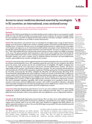 www.thelancet.com/oncology Published online September 21, 2021 https://doi.org/10.1016/S1470-2045(21)00463-0	 1
Articles
Lancet Oncol 2021
Published Online
September 21, 2021
https://doi.org/10.1016/
S1470-2045(21)00463-0
See Online/Comment
https://doi.org/10.1016/
S1470-2045(21)00518-0
and http://doi.org/
S1470-2045(21)00517-9
Division ofCancerCare and
Epidemiology,Queen’s
UniversityCancer Research
Institute, Kingston,ON,Canada
(A Fundytus MD, M Jalink MSc,
B Gyawali MD,
Prof C M Booth MD);
Departments ofOncology
(A Fundytus, B Gyawali,
Prof C M Booth) and Public
Health Sciences
(W Hopman MSc, B Gyawali,
Prof C M Booth),Queen’s
University, Kingston,ON,
Canada; Department of Medical
Oncology,Tata Memorial
Centre, Mumbai, India
(Prof M Sengar MD);Cancer
Diseases Hospital, Lusaka,
Zambia (D Lombe MD); Division
of Early Drug Development for
InnovativeTherapies, European
Institute ofOncology IRCCS,
Milan, Italy (DTrapani MD);
Department of
Noncommunicable Diseases
(F Roitberg PhD) and
Department of Health Products
Policy and Standards
(L Moja MD, A Ilbawi MD),World
HealthOrganization,Geneva,
Switzerland; Department of
MedicalOncology, University
MedicalCenterGroningen,
University ofGroningen,
Groningen, Netherlands
(Prof E G E DeVries MD);
Institute ofCancer Policy,
King’sCollege London, London,
UK (Prof R Sullivan PhD)
Correspondence to:
Prof Christopher M Booth,
Division of Cancer Care and
Epidemiology, Queen’s
University Cancer Research
Institute, Kingston, ON K7L 3N6,
Canada
booth@queensu.ca
Access to cancer medicines deemed essential by oncologists
in 82 countries: an international, cross-sectional survey
Adam Fundytus, Manju Sengar, Dorothy Lombe,Wilma Hopman, Matthew Jalink, Bishal Gyawali, DarioTrapani, Felipe Roitberg,
Elisabeth G E DeVries, Lorenzo Moja, André Ilbawi, Richard Sullivan, Christopher M Booth
Summary
Background The WHO Essential Medicines List (EML) identifies priority medicines that are most important to public
health. Over time, the EML has included an increasing number of cancer medicines. We aimed to investigate whether
the cancer medicines in the EML are aligned with the priority medicines of frontline oncologists worldwide, and the
extent to which these medicines are accessible in routine clinical practice.
Methods This international, cross-sectional survey was developed by investigators from a range of clinical practice
settings across low-income to high-income countries, including members of the WHO Essential Medicines Cancer
Working Group. A 28-question electronic survey was developed and disseminated to a global network of oncologists
in 89 countries and regions by use of a hierarchical snowball method; each primary contact distributed the survey
through their national and regional oncology associations or personal networks. The survey was open from Oct 15 to
Dec 7, 2020. Fully qualified physicians who prescribe systemic anticancer therapy to adults were eligible to participate
in the survey. The primary question asked respondents to select the ten cancer medicines that would provide the
greatest public health benefit to their country; subsequent questions explored availability and cost of cancer medicines.
Descriptive statistics were used to compare access to medicines between low-income and lower-middle-income
countries, upper-middle-income countries, and high-income countries.
Findings87 country-level contacts and two regional networks were invited to participate in the survey; 46 (52%) accepted
the invitation and distributed the survey. 1697 respondents opened the survey link; 423 were excluded as they did not
answer the primary study question and 326 were excluded because of ineligibility. 948 eligible oncologists from
82 countries completed the survey (165 [17%] in low-income and lower-middle-income countries, 165 [17%] in
upper-middle-income countries, and 618 [65%] in high-income countries). The most commonly selected medicines
were doxorubicin (by 499 [53%] of 948 respondents), cisplatin (by 470 [50%]), paclitaxel (by 423 [45%]), pembrolizumab
(by 414 [44%]), trastuzumab (by 402 [42%]), carboplatin (by 390 [41%]), and 5-fluorouracil (by 386 [41%]). Of the
20 most frequently selected high-priority cancer medicines, 19 (95%) are currently on the WHO EML; 12 (60%) were
cytotoxic agents and 13 (65%) were granted US Food and Drug Administration regulatory approval before 2000. The
proportion of respondents indicating universal availability of each top 20 medication was 9–54% in low-income and
lower-middle-income countries, 13–90% in upper-middle-income countries, and 68–94% in high-income countries.
The risk of catastrophic expenditure (spending >40% of total consumption net of spending on food) was more
common in low-income and lower-middle-income countries, with 13–68% of respondents indicating a substantial
risk of catastrophic expenditures for each of the top 20 medications in lower-middle-income countries versus 2–41% of
respondents in upper-middle-income countries and 0–9% in high-income countries.
Interpretation These data demonstrate major barriers in access to core cancer medicines worldwide. These findings
challenge the feasibility of adding additional expensive cancer medicines to the EML. There is an urgent need for
global and country-level policy action to ensure patients with cancer globally have access to high priority medicines.
Funding None.
Copyright © 2021 World Health Organization; licensee Elsevier. This is an Open Access article published under the
CC BY 3.0 IGO license which permits unrestricted use, distribution, and reproduction in any medium, provided the
original work is properly cited. In any use of this article, there should be no suggestion that WHO endorses any
specific organisation, products or services. The use of the WHO logo is not permitted. This notice should be preserved
along with the article’s original URL.
Introduction
The WHO Essential Medicines List (EML) identifies
priority medicines on the basis of a rigorous review of
their benefits, harms, affordability, availability, and
feasibility of delivery.1,2
The EML serves as a valuable tool
for policy makers of member states to optimise country-
level selection of medicines and to ensure access to
these drugs in the context of universal health coverage
(UHC).3
The EML can guide the procurement of
medicines, favouring competition among treatments
Descargado para María del Mar Ferrer (mariadelmar.ferrer@hospitalprivadosa.com.ar) en Foundation for Biomedical Sciences of Cordoba de ClinicalKey.es por Elsevier en
septiembre 23, 2021. Para uso personal exclusivamente. No se permiten otros usos sin autorización. Copyright ©2021. Elsevier Inc. Todos los derechos reservados.
 