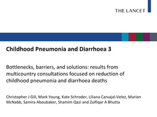 Childhood Pneumonia and Diarrhoea 3

Bottlenecks, barriers, and solutions: results from
multicountry consultations focused on reduction of
childhood pneumonia and diarrhoea deaths

Christopher J Gill, Mark Young, Kate Schroder, Liliana Carvajal-Velez, Marion
McNabb, Samira Aboubaker, Shamim Qazi and Zulfiqar A Bhutta
 