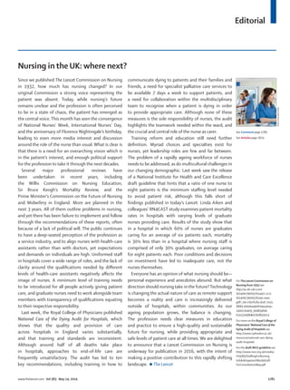 Editorial
www.thelancet.com Vol 383 May 24, 2014 1781
Nursing in the UK: where next?
Since we published The Lancet Commission on Nursing
in 1932, how much has nursing changed? In our
original Commission a strong voice representing the
patient was absent. Today, while nursing’s future
remains unclear and the profession is often perceived
to be in a state of chaos, the patient has emerged as
the central voice. This month has seen the convergence
of National Nurses’ Week, International Nurses’ Day,
and the anniversary of Florence Nightingale’s birthday,
leading to even more media interest and discussion
around the role of the nurse than usual. What is clear is
that there is a need for an overarching vision which is
in the patient’s interest, and enough political support
for the profession to take it through the next decades.
Several major professional reviews have
been undertaken in recent years, including
the Willis Commission on Nursing Education,
Sir Bruce Keogh’s Mortality Review, and the
Prime Minister’s Commission on the Future of Nursing
and Midwifery in England. More are planned in the
next 3 years. All of them outline problems in nursing,
and yet there has been failure to implement and follow
through the recommendations of these reports, often
because of a lack of political will. The public continues
to have a deep-seated perception of the profession as
a service industry, and to align nurses with health-care
assistants rather than with doctors, yet expectations
and demands on individuals are high. Uniformed staﬀ
in hospitals cover a wide range of roles, and the lack of
clarity around the qualiﬁcations needed by diﬀerent
levels of health-care assistants negatively aﬀects the
image of nurses. A minimum level of training needs
to be introduced for all people actively giving patient
care, and graduate nurses need to work alongside team
members with transparency of qualiﬁcations equating
to their respective responsibility.
Last week, the Royal College of Physicians published
National Care of the Dying Audit for Hospitals, which
shows that the quality and provision of care
across hospitals in England varies substantially,
and that training and standards are inconsistent.
Although around half of all deaths take place
in hospitals, approaches to end-of-life care are
frequently unsatisfactory. The audit has led to ten
key recommendations, including training in how to
communicate dying to patients and their families and
friends, a need for specialist palliative care services to
be available 7 days a week to support patients, and
a need for collaboration within the multidisciplinary
team to recognise when a patient is dying in order
to provide appropriate care. Although none of these
measures is the sole responsibility of nurses, the audit
highlights the teamwork needed within the ward, and
the crucial and central role of the nurse as carer.
Training reform and education still need further
deﬁnition. Myriad choices and specialties exist for
nurses, yet leadership roles are few and far between.
The problem of a rapidly ageing workforce of nurses
needs to be addressed, as do multicultural challenges in
our changing demographic. Last week saw the release
of a National Institute for Health and Care Excellence
draft guideline that hints that a ratio of one nurse to
eight patients is the minimum staﬃng level needed
to avoid patient risk, although this falls short of
ﬁndings published in today’s Lancet. Linda Aiken and
colleagues’ RN4CAST study examines patient mortality
rates in hospitals with varying levels of graduate
nurses providing care. Results of the study show that
in a hospital in which 60% of nurses are graduates
caring for an average of six patients each, mortality
is 30% less than in a hospital where nursing staﬀ is
comprised of only 30% graduates, on average caring
for eight patients each. Poor conditions and decisions
on investment have led to inadequate care, not the
nurses themselves.
Everyone has an opinion of what nursing should be—
personal experience and anecdotes abound. But what
direction should nursing take in the future? Technology
is changing the actual nature of care as remote support
becomes a reality and care is increasingly delivered
outside of hospitals, within communities. As our
ageing population grows, the balance is changing.
The profession needs clear measures in education
and practice to ensure a high-quality and sustainable
future for nursing, while providing appropriate and
safe levels of patient care at all times. We are delighted
to announce that a Lancet Commission on Nursing is
underway for publication in 2016, with the intent of
making a positive contribution to this rapidly shifting
landscape. The Lancet
For TheLancetCommission on
Nursing from 1932 see
http://ac.els-cdn.com/
S0140673600576144/1-s2.0-
S0140673600576144-main.
pdf?_tid=21b76c8a-dcd7-11e3-
888d-00000aab0f01&acdnat=
1400230409_90d83df4fc
62e532d98db07b089747c1
For more on the Royal College of
Physicians’ National Care of the
Dying Audit of Hospitals see
http://www.rcplondon.ac.uk/
resources/national-care-dying-
audit-hospitals
For the draft NICE guideline see
http://www.nice.org.uk/media/
FA9/B9/StaﬃngForNursing
InAdultInpatientWardsDraft
ForConsultationMay.pdf
ChrisCrisman/Corbis
See Comment page 1789
See Articles page 1824
 