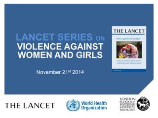 LANCET SERIES ON 
VIOLENCE AGAINST 
WOMEN AND GIRLS 
November 21st 2014 
 