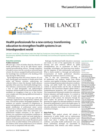 The Lancet Commissions




Health professionals for a new century: transforming
education to strengthen health systems in an
interdependent world
Julio Frenk*, Lincoln Chen*, Zulﬁqar A Bhutta, Jordan Cohen, Nigel Crisp, Timothy Evans, Harvey Fineberg, Patricia Garcia, Yang Ke, Patrick Kelley,
Barry Kistnasamy, Afaf Meleis, David Naylor, Ariel Pablos-Mendez, Srinath Reddy, Susan Scrimshaw, Jaime Sepulveda, David Serwadda,
Huda Zurayk

Executive summary                                                             Redesign of professional health education is necessary                  Lancet 2010; 376: 1923–58
Problem statement                                                           and timely, in view of the opportunities for mutual                       Published Online
100 years ago, a series of studies about the education of                   learning and joint solutions oﬀered by global                             November 29, 2010
                                                                                                                                                      DOI:10.1016/S0140-
health professionals, led by the 1910 Flexner report,                       interdependence due to acceleration of ﬂows of
                                                                                                                                                      6736(10)61854-5
sparked groundbreaking reforms. Through integration                         knowledge, technologies, and ﬁnancing across borders,
                                                                                                                                                      See Comment pages 1875
of modern science into the curricula at university-based                    and the migration of both professionals and patients.                     and 1877
schools, the reforms equipped health professionals with                     What is clearly needed is a thorough and authoritative                    *Joint ﬁrst authors
the knowledge that contributed to the doubling of life                      re-examination of health professional education,                          Harvard School of Public
span during the 20th century.                                               matching the ambitious work of a century ago.                             Health, Boston, MA, USA
  By the beginning of the 21st century, however, all is not                   That is why this Commission, consisting of                              (Prof J Frenk MD); China Medical
well. Glaring gaps and inequities in health persist both                    20 professional and academic leaders from diverse                         Board, Cambridge, MA, USA
                                                                                                                                                      (L Chen MD); Aga Khan
within and between countries, underscoring our                              countries, came together to develop a shared vision and a                 University, Karachi, Pakistan
collective failure to share the dramatic health advances                    common strategy for postsecondary education in medicine,                  (Prof Z A Bhutta PhD); George
equitably. At the same time, fresh health challenges loom.                  nursing, and public health that reaches beyond the                        Washington University Medical
New infectious, environmental, and behavioural risks, at                    conﬁnes of national borders and the silos of individual                   Center, Washington, DC, USA
                                                                                                                                                      (Prof J Cohen MD); Independent
a time of rapid demographic and epidemiological                             professions. The Commission adopted a global outlook, a                   member of House of Lords,
transitions, threaten health security of all. Health systems                multiprofessional perspective, and a systems approach.                    London, UK (N Crisp KCB);
worldwide are struggling to keep up, as they become                         This comprehensive framework considers the connections                    James P Grant School of Public
more complex and costly, placing additional demands on                      between education and health systems. It is centred on                    Health, Dhaka, Bangladesh
                                                                                                                                                      (Prof T Evans MD); US Institute
health workers.                                                             people as co-producers and as drivers of needs and                        of Medicine, Washington, DC,
  Professional education has not kept pace with these                       demands in both systems. By interaction through the                       USA (H Fineberg MD,
challenges, largely because of fragmented, outdated, and                    labour market, the provision of educational services                      P Kelley MD); School of Public
static curricula that produce ill-equipped graduates. The                   generates the supply of an educated workforce to meet the                 Health Universidad Peruana
                                                                                                                                                      Cayetano, Heredia, Lima, Peru
problems are systemic: mismatch of competencies to                          demand for professionals to work in the health system. To                 (Prof P Garcia MD); Peking
patient and population needs; poor teamwork; persistent                     have a positive eﬀect on health outcomes, the professional                University Health Science
gender stratiﬁcation of professional status; narrow                         education subsystem must design new instructional and                     Centre, Beijing, China
                                                                                                                                                      (Prof Y Ke MD); National Health
technical focus without broader contextual understand-                      institutional strategies.
                                                                                                                                                      Laboratory Service,
ing; episodic encounters rather than continuous care;                                                                                                 Johannesburg, South Africa
predominant hospital orientation at the expense of                          Major ﬁndings                                                             (B Kistnasamy MD); School of
primary care; quantitative and qualitative imbalances in                    Worldwide, 2420 medical schools, 467 schools or                           Nursing, University of
                                                                                                                                                      Pennsylvania, Philadelphia, PA,
the professional labour market; and weak leadership to                      departments of public health, and an indeterminate
                                                                                                                                                      USA (Prof A Meleis PhD);
improve health-system performance. Laudable eﬀorts to                       number of postsecondary nursing educational instit-                       University of Toronto, Toronto,
address these deﬁciencies have mostly ﬂoundered, partly                     utions train about 1 million new doctors, nurses,                         ON, Canada (Prof D Naylor MD);
because of the so-called tribalism of the professions—ie,                   midwives, and public health professionals every year.                     The Rockefeller Foundation,
                                                                                                                                                      New York, NY, USA
the tendency of the various professions to act in isolation                 Severe institutional shortages are exacerbated by
                                                                                                                                                      (A Pablos-Mendez MD); Public
from or even in competition with each other.                                maldistribution, both between and within countries.


www.thelancet.com Vol 376 December 4, 2010                                                                                                                                     1923
 