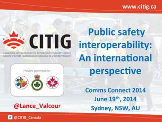 @CITIG_Canada	
  
Proudly	
  governed	
  by:	
  
www.ci/g.ca	
  
	
  Public	
  safety	
  
interoperability:	
  	
  
An	
  interna/onal	
  
perspec/ve	
  
	
  
Comms	
  Connect	
  2014	
  
June	
  19th,	
  2014	
  
Sydney,	
  NSW,	
  AU	
  @Lance_Valcour	
  
 