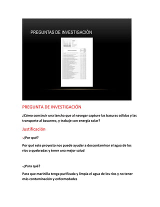 PREGUNTA DE INVESTIGACIÓN
¿Cómo construir una lancha que al navegar capture las basuras sólidas y las
transporte al basurero, y trabaje con energía solar?
Justificación
-¿Por qué?
Por qué este proyecto nos puede ayudar a descontaminar el agua de los
ríos o quebradas y tener una mejor salud
-¿Para qué?
Para que marinilla tenga purificada y limpia el agua de los ríos y no tener
más contaminación y enfermedades
 