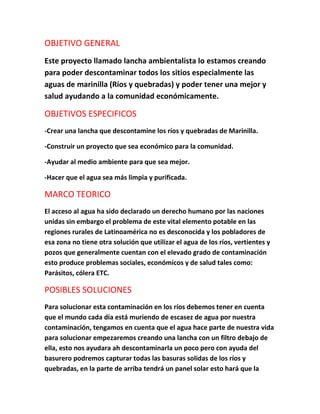 OBJETIVO GENERAL
Este proyecto llamado lancha ambientalista lo estamos creando
para poder descontaminar todos los sitios especialmente las
aguas de marinilla (Ríos y quebradas) y poder tener una mejor y
salud ayudando a la comunidad económicamente.
OBJETIVOS ESPECIFICOS
-Crear una lancha que descontamine los ríos y quebradas de Marinilla.
-Construir un proyecto que sea económico para la comunidad.
-Ayudar al medio ambiente para que sea mejor.
-Hacer que el agua sea más limpia y purificada.
MARCO TEORICO
El acceso al agua ha sido declarado un derecho humano por las naciones
unidas sin embargo el problema de este vital elemento potable en las
regiones rurales de Latinoamérica no es desconocida y los pobladores de
esa zona no tiene otra solución que utilizar el agua de los ríos, vertientes y
pozos que generalmente cuentan con el elevado grado de contaminación
esto produce problemas sociales, económicos y de salud tales como:
Parásitos, cólera ETC.
POSIBLES SOLUCIONES
Para solucionar esta contaminación en los ríos debemos tener en cuenta
que el mundo cada día está muriendo de escasez de agua por nuestra
contaminación, tengamos en cuenta que el agua hace parte de nuestra vida
para solucionar empezaremos creando una lancha con un filtro debajo de
ella, esto nos ayudara ah descontaminarla un poco pero con ayuda del
basurero podremos capturar todas las basuras solidas de los ríos y
quebradas, en la parte de arriba tendrá un panel solar esto hará que la
 