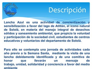 Descripción
Lancha Azul es una actividad de concientización y
sensibilización a favor del lago de Atitlán, el ícono natural
de Sololá, en materia del manejo integral de desechos
sólidos y saneamiento ambiental, que propicia la voluntad
y participación de la sociedad civil, estudiantes de centros
educativos y voluntarios del departamento de Sololá.

Para ello se contempla una jornada de actividades cada
año previo a la Semana Santa, mediante la visita de una
lancha debidamente identificada y de una comitiva de
honor       que       llevarán     un      mensaje       de
trabajo, unidad, solidaridad y conciencia a favor del medio
ambiente
 