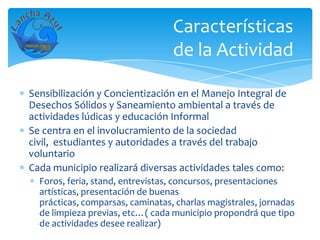 Características
                                  de la Actividad

Sensibilización y Concientización en el Manejo Integral de
Desechos Sólidos y Saneamiento ambiental a través de
actividades lúdicas y educación Informal
Se centra en el involucramiento de la sociedad
civil, estudiantes y autoridades a través del trabajo
voluntario
Cada municipio realizará diversas actividades tales como:
  Foros, feria, stand, entrevistas, concursos, presentaciones
  artísticas, presentación de buenas
  prácticas, comparsas, caminatas, charlas magistrales, jornadas
  de limpieza previas, etc…( cada municipio propondrá que tipo
  de actividades desee realizar)
 