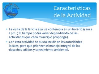 Características
                                de la Actividad

La visita de la lancha azul se contempla en un horario 9 am a
1 pm. ( El tiempo podrá variar dependiendo de las
actividades que cada municipio proponga).
Con esta actividad se busca incidir en las autoridades
locales, para que priorizen el manejo integral de los
desechos sólidos y saneamiento ambiental.
 