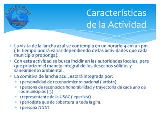 Características
                                    de la Actividad

La visita de la lancha azul se contempla en un horario 9 am a 1 pm.
( El tiempo podrá variar dependiendo de las actividades que cada
municipio proponga).
Con esta actividad se busca incidir en las autoridades locales, para
que priorizen el manejo integral de los desechos sólidos y
saneamiento ambiental.
La comitiva de lancha azul, estará integrada por:
  1 personalidad de reconocimiento nacional ( artista)
  1 persona de reconocida honorabilidad y trayectoria de cada uno de
  los municipios ( 5)
  1 representante de la USAC ( epesista)
  1 periodísta que de cobertura a toda la gira.
  1 persona ???????
 