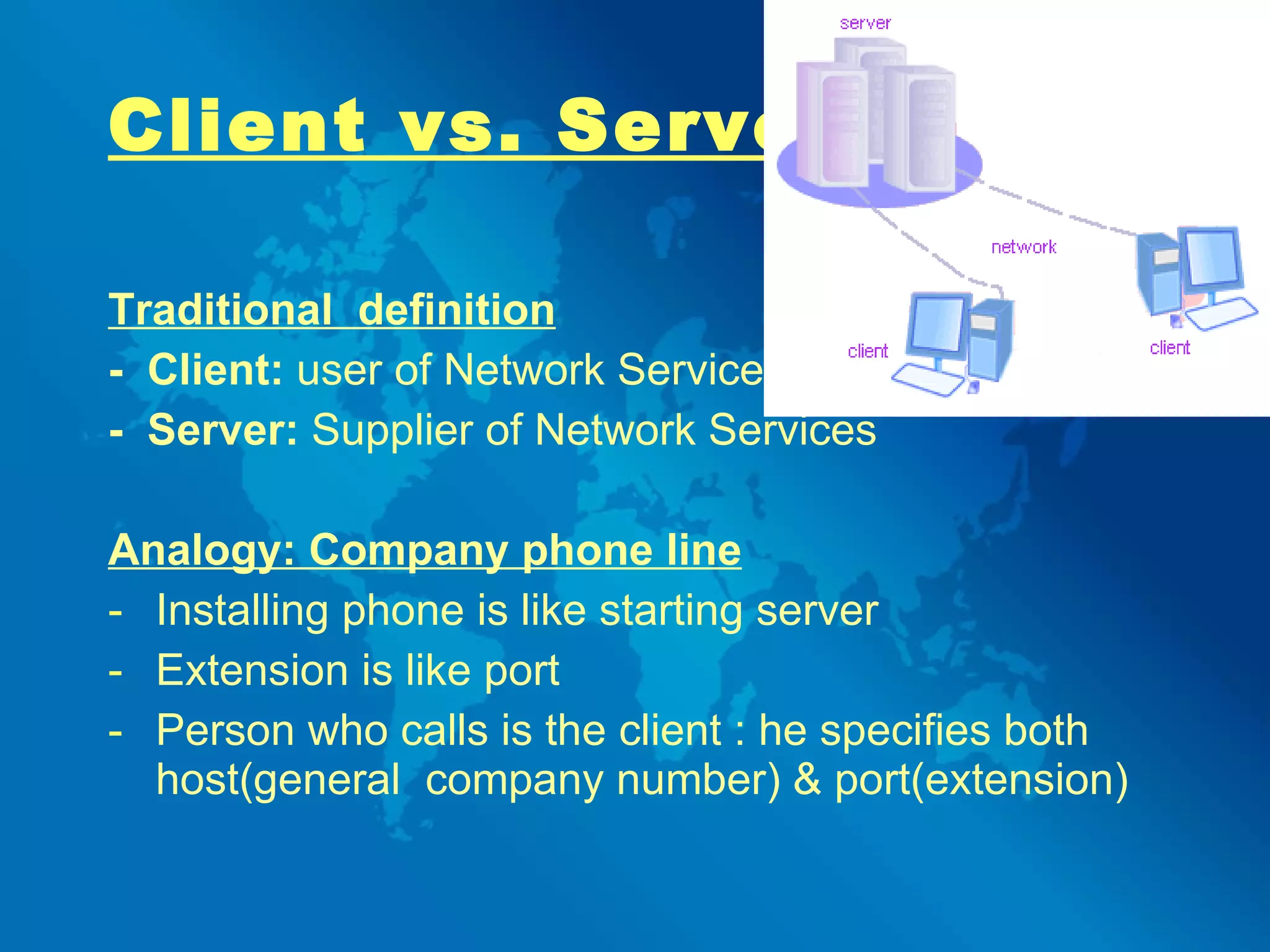 Client vs. Server Traditional  definition -  Client:  user of Network Services -  Server:  Supplier of Network Services   Analogy: Company phone line Installing   phone is like starting server Extension is like port Person who calls is the client : he specifies both host(general  company number) & port(extension)   