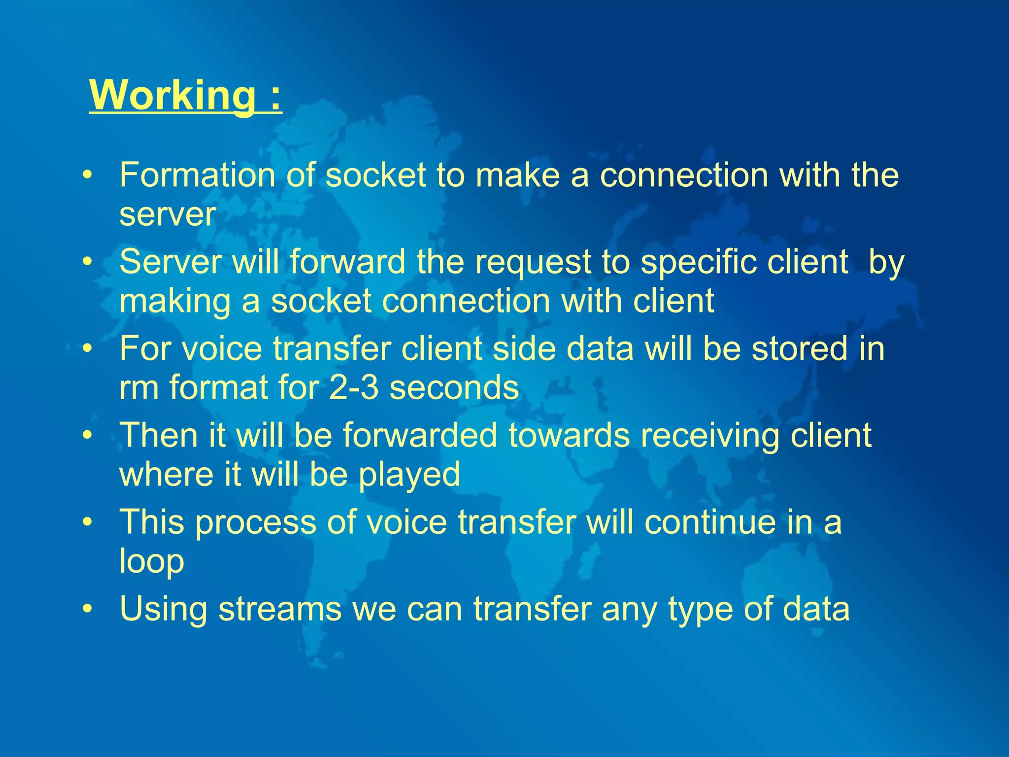 Working : Formation of socket to make a connection with the server Server will forward the request to specific client  by making a socket connection with client For voice transfer client side data will be stored in rm format for 2-3 seconds Then it will be forwarded towards receiving client where it will be played This process of voice transfer will continue in a loop Using streams we can transfer any type of data 